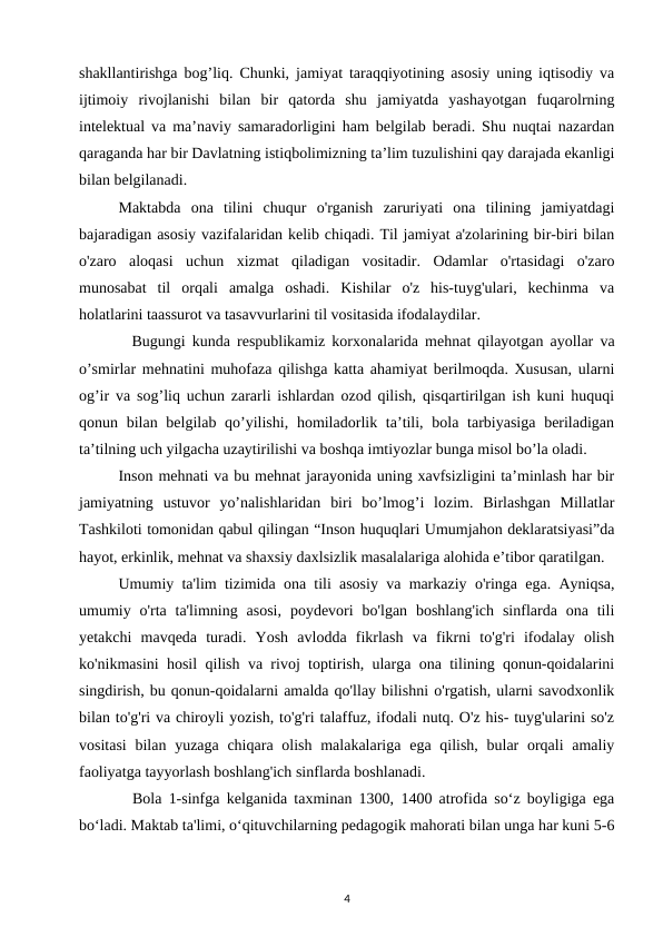 shakllantirishga bog’liq. Chunki, jamiyat taraqqiyotining asosiy uning iqtisodiy va
ijtimoiy  rivojlanishi  bilan  bir  qatorda  shu  jamiyatda  yashayotgan  fuqarolrning
intelektual va ma’naviy samaradorligini ham belgilab beradi. Shu nuqtai nazardan
qaraganda har bir Davlatning istiqbolimizning ta’lim tuzulishini qay darajada ekanligi
bilan belgilanadi. 
Maktabda  ona  tilini  chuqur  o'rganish  zaruriyati  ona  tilining  jamiyatdagi
bajaradigan asosiy vazifalaridan kelib chiqadi. Til jamiyat a'zolarining bir-biri bilan
o'zaro  aloqasi  uchun  xizmat  qiladigan  vositadir.  Odamlar  o'rtasidagi  o'zaro
munosabat  til  orqali  amalga  oshadi.  Kishilar  o'z  his-tuyg'ulari,  kechinma  va
holatlarini taassurot va tasavvurlarini til vositasida ifodalaydilar. 
  Bugungi kunda respublikamiz korxonalarida mehnat qilayotgan ayollar va
o’smirlar mehnatini muhofaza qilishga katta ahamiyat berilmoqda. Xususan, ularni
og’ir va sog’liq uchun zararli ishlardan ozod qilish, qisqartirilgan ish kuni huquqi
qonun bilan belgilab qo’yilishi,  homiladorlik ta’tili, bola tarbiyasiga  beriladigan
ta’tilning uch yilgacha uzaytirilishi va boshqa imtiyozlar bunga misol bo’la oladi. 
Inson mehnati va bu mehnat jarayonida uning xavfsizligini ta’minlash har bir
jamiyatning  ustuvor  yo’nalishlaridan  biri  bo’lmog’i  lozim.  Birlashgan  Millatlar
Tashkiloti tomonidan qabul qilingan “Inson huquqlari Umumjahon deklaratsiyasi”da
hayot, erkinlik, mehnat va shaxsiy daxlsizlik masalalariga alohida e’tibor qaratilgan. 
Umumiy ta'lim tizimida ona tili asosiy va markaziy o'ringa ega. Ayniqsa,
umumiy o'rta ta'limning  asosi,  poydevori  bo'lgan  boshlang'ich  sinflarda ona  tili
yetakchi  mavqeda  turadi.  Yosh  avlodda  fikrlash  va  fikrni  to'g'ri  ifodalay  olish
ko'nikmasini hosil qilish va rivoj toptirish, ularga ona tilining qonun-qoidalarini
singdirish, bu qonun-qoidalarni amalda qo'llay bilishni o'rgatish, ularni savodxonlik
bilan to'g'ri va chiroyli yozish, to'g'ri talaffuz, ifodali nutq. O'z his- tuyg'ularini so'z
vositasi  bilan yuzaga chiqara olish  malakalariga  ega qilish, bular  orqali  amaliy
faoliyatga tayyorlash boshlang'ich sinflarda boshlanadi. 
  Bola 1-sinfga kelganida taxminan 1300, 1400 atrofida so‘z boyligiga ega
bo‘ladi. Maktab ta'limi, o‘qituvchilarning pedagogik mahorati bilan unga har kuni 5-6
4

