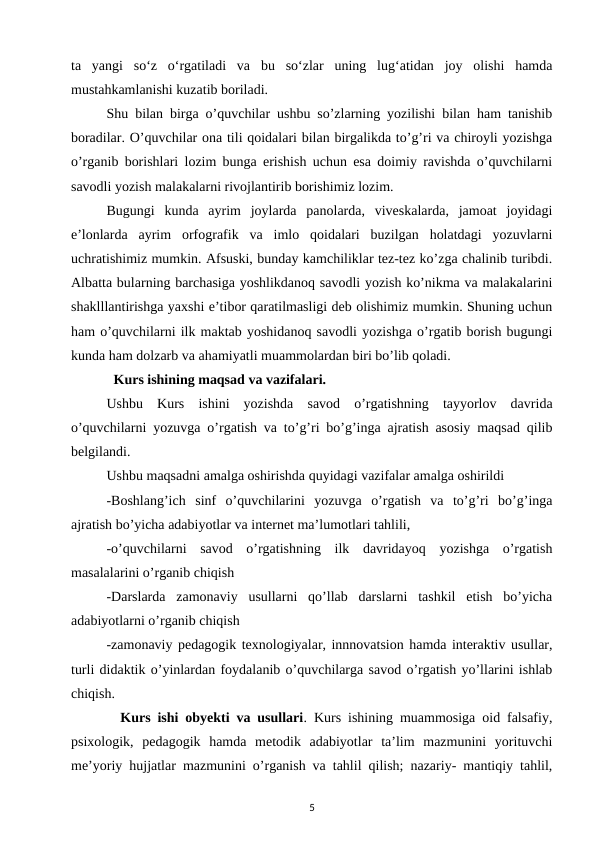 ta  yangi  so‘z  o‘rgatiladi  va  bu  so‘zlar  uning  lug‘atidan  joy  olishi  hamda
mustahkamlanishi kuzatib boriladi. 
Shu bilan birga o’quvchilar ushbu so’zlarning yozilishi bilan ham tanishib
boradilar. O’quvchilar ona tili qoidalari bilan birgalikda to’g’ri va chiroyli yozishga
o’rganib borishlari lozim bunga erishish uchun esa doimiy ravishda o’quvchilarni
savodli yozish malakalarni rivojlantirib borishimiz lozim. 
Bugungi  kunda  ayrim  joylarda  panolarda,  viveskalarda,  jamoat  joyidagi
e’lonlarda  ayrim  orfografik  va  imlo  qoidalari  buzilgan  holatdagi  yozuvlarni
uchratishimiz mumkin. Afsuski, bunday kamchiliklar tez-tez ko’zga chalinib turibdi.
Albatta bularning barchasiga yoshlikdanoq savodli yozish ko’nikma va malakalarini
shaklllantirishga yaxshi e’tibor qaratilmasligi deb olishimiz mumkin. Shuning uchun
ham o’quvchilarni ilk maktab yoshidanoq savodli yozishga o’rgatib borish bugungi
kunda ham dolzarb va ahamiyatli muammolardan biri bo’lib qoladi. 
  Kurs ishining maqsad va vazifalari. 
Ushbu  Kurs  ishini  yozishda  savod  o’rgatishning  tayyorlov  davrida
o’quvchilarni yozuvga o’rgatish va to’g’ri bo’g’inga ajratish asosiy maqsad qilib
belgilandi. 
Ushbu maqsadni amalga oshirishda quyidagi vazifalar amalga oshirildi 
-Boshlang’ich  sinf  o’quvchilarini  yozuvga  o’rgatish  va  to’g’ri  bo’g’inga
ajratish bo’yicha adabiyotlar va internet ma’lumotlari tahlili, 
-o’quvchilarni  savod  o’rgatishning  ilk  davridayoq  yozishga  o’rgatish
masalalarini o’rganib chiqish 
-Darslarda  zamonaviy  usullarni  qo’llab  darslarni  tashkil  etish  bo’yicha
adabiyotlarni o’rganib chiqish 
-zamonaviy pedagogik texnologiyalar, innnovatsion hamda interaktiv usullar,
turli didaktik o’yinlardan foydalanib o’quvchilarga savod o’rgatish yo’llarini ishlab
chiqish. 
  Kurs ishi obyekti va usullari. Kurs ishining muammosiga oid falsafiy,
psixologik,  pedagogik  hamda  metodik  adabiyotlar  ta’lim  mazmunini  yorituvchi
me’yoriy hujjatlar mazmunini o’rganish va tahlil qilish; nazariy- mantiqiy tahlil,
5
