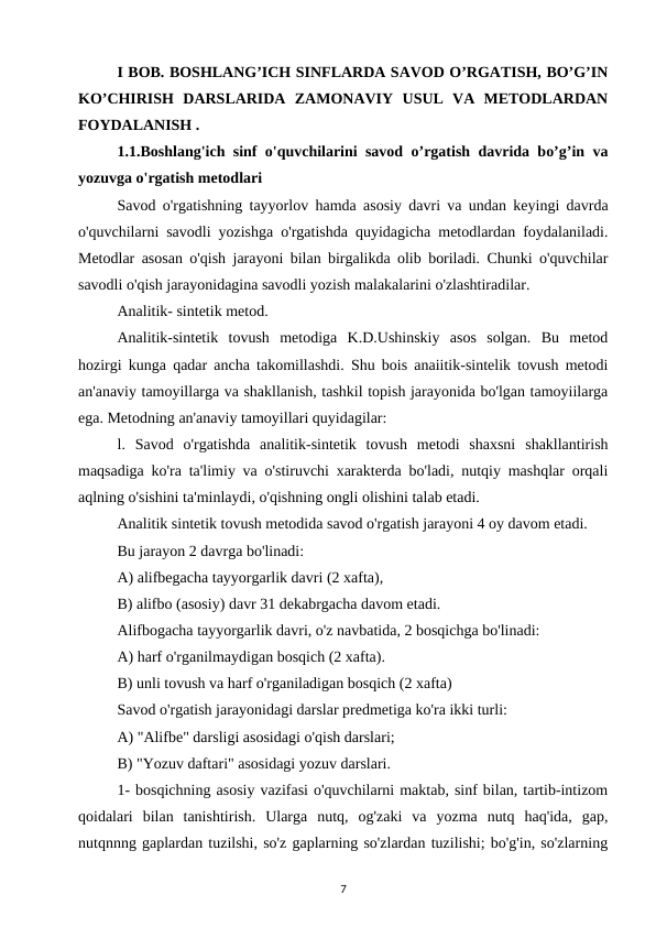 I BOB. BOSHLANG’ICH SINFLARDA SAVOD O’RGATISH, BO’G’IN
KO’CHIRISH  DARSLARIDA  ZAMONAVIY  USUL  VA  METODLARDAN
FOYDALANISH .
1.1.Boshlang'ich sinf o'quvchilarini savod o’rgatish davrida bo’g’in va
yozuvga o'rgatish metodlari
Savod o'rgatishning tayyorlov hamda asosiy davri va undan keyingi davrda
o'quvchilarni savodli yozishga o'rgatishda quyidagicha metodlardan foydalaniladi.
Metodlar asosan o'qish jarayoni bilan birgalikda olib boriladi. Chunki o'quvchilar
savodli o'qish jarayonidagina savodli yozish malakalarini o'zlashtiradilar. 
Analitik- sintetik metod. 
Analitik-sintetik  tovush  metodiga  K.D.Ushinskiy  asos  solgan.  Bu  metod
hozirgi kunga qadar ancha takomillashdi. Shu bois anaiitik-sintelik tovush metodi
an'anaviy tamoyillarga va shakllanish, tashkil topish jarayonida bo'lgan tamoyiilarga
ega. Metodning an'anaviy tamoyillari quyidagilar: 
l.  Savod  o'rgatishda  analitik-sintetik  tovush  metodi  shaxsni  shakllantirish
maqsadiga ko'ra ta'limiy va o'stiruvchi xarakterda bo'ladi, nutqiy mashqlar orqali
aqlning o'sishini ta'minlaydi, o'qishning ongli olishini talab etadi. 
Analitik sintetik tovush metodida savod o'rgatish jarayoni 4 oy davom etadi. 
Bu jarayon 2 davrga bo'linadi: 
A) alifbegacha tayyorgarlik davri (2 xafta), 
B) alifbo (asosiy) davr 31 dekabrgacha davom etadi. 
Alifbogacha tayyorgarlik davri, o'z navbatida, 2 bosqichga bo'linadi: 
A) harf o'rganilmaydigan bosqich (2 xafta). 
B) unli tovush va harf o'rganiladigan bosqich (2 xafta) 
Savod o'rgatish jarayonidagi darslar predmetiga ko'ra ikki turli: 
A) "Alifbe" darsligi asosidagi o'qish darslari; 
B) "Yozuv daftari" asosidagi yozuv darslari. 
1- bosqichning asosiy vazifasi o'quvchilarni maktab, sinf bilan, tartib-intizom
qoidalari  bilan  tanishtirish.  Ularga  nutq,  og'zaki  va  yozma  nutq  haq'ida,  gap,
nutqnnng gaplardan tuzilshi, so'z gaplarning so'zlardan tuzilishi; bo'g'in, so'zlarning
7
