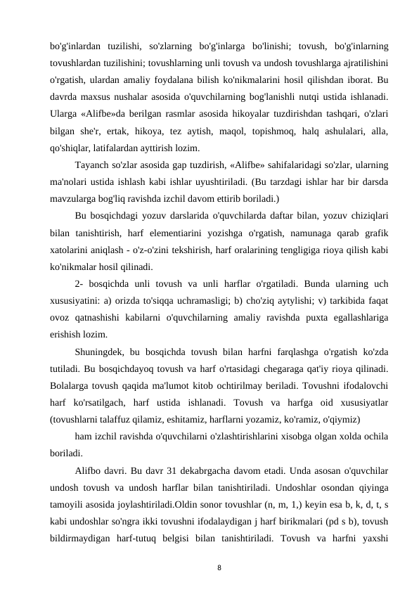bo'g'inlardan  tuzilishi,  so'zlarning  bo'g'inlarga  bo'linishi;  tovush,  bo'g'inlarning
tovushlardan tuzilishini; tovushlarning unli tovush va undosh tovushlarga ajratilishini
o'rgatish, ulardan amaliy foydalana bilish ko'nikmalarini hosil qilishdan iborat. Bu
davrda maxsus nushalar asosida o'quvchilarning bog'lanishli nutqi ustida ishlanadi.
Ularga «Alifbe»da berilgan rasmlar asosida hikoyalar tuzdirishdan tashqari, o'zlari
bilgan  she'r,  ertak,  hikoya,  tez  aytish,  maqol,  topishmoq,  halq  ashulalari,  alla,
qo'shiqlar, latifalardan ayttirish lozim. 
Tayanch so'zlar asosida gap tuzdirish, «Alifbe» sahifalaridagi so'zlar, ularning
ma'nolari ustida ishlash kabi ishlar uyushtiriladi. (Bu tarzdagi ishlar har bir darsda
mavzularga bog'liq ravishda izchil davom ettirib boriladi.) 
Bu bosqichdagi yozuv darslarida o'quvchilarda daftar bilan, yozuv chiziqlari
bilan  tanishtirish,  harf  elementiarini  yozishga  o'rgatish,  namunaga  qarab  grafik
xatolarini aniqlash - o'z-o'zini tekshirish, harf oralarining tengligiga rioya qilish kabi
ko'nikmalar hosil qilinadi. 
2-  bosqichda  unli  tovush  va  unli  harflar  o'rgatiladi.  Bunda  ularning  uch
xususiyatini: a) orizda to'siqqa uchramasligi; b) cho'ziq aytylishi; v) tarkibida faqat
ovoz  qatnashishi  kabilarni  o'quvchilarning  amaliy  ravishda  puxta  egallashlariga
erishish lozim. 
Shuningdek,  bu  bosqichda  tovush  bilan  harfni  farqlashga  o'rgatish  ko'zda
tutiladi. Bu bosqichdayoq tovush va harf o'rtasidagi chegaraga qat'iy rioya qilinadi.
Bolalarga tovush qaqida ma'lumot kitob ochtirilmay beriladi. Tovushni ifodalovchi
harf  ko'rsatilgach,  harf  ustida  ishlanadi.  Tovush  va  harfga  oid  xususiyatlar
(tovushlarni talaffuz qilamiz, eshitamiz, harflarni yozamiz, ko'ramiz, o'qiymiz) 
ham izchil ravishda o'quvchilarni o'zlashtirishlarini xisobga olgan xolda ochila
boriladi. 
Alifbo davri. Bu davr 31 dekabrgacha davom etadi. Unda asosan o'quvchilar
undosh tovush va undosh harflar bilan tanishtiriladi. Undoshlar osondan qiyinga
tamoyili asosida joylashtiriladi.Oldin sonor tovushlar (n, m, 1,) keyin esa b, k, d, t, s
kabi undoshlar so'ngra ikki tovushni ifodalaydigan j harf birikmalari (pd s b), tovush
bildirmaydigan  harf-tutuq  belgisi  bilan  tanishtiriladi.  Tovush  va  harfni  yaxshi
8
