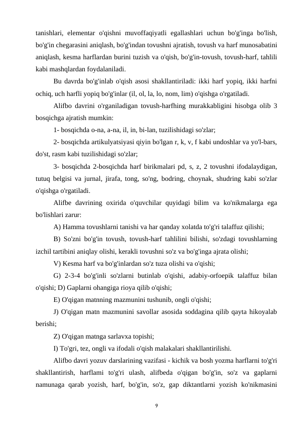 tanishlari, elementar  o'qishni  muvoffaqiyatli  egallashlari  uchun  bo'g'inga  bo'lish,
bo'g'in chegarasini aniqlash, bo'g'indan tovushni ajratish, tovush va harf munosabatini
aniqlash, kesma harflardan burini tuzish va o'qish, bo'g'in-tovush, tovush-harf, tahlili
kabi mashqlardan foydalaniladi. 
Bu davrda bo'g'inlab o'qish asosi shakllantiriladi: ikki harf yopiq, ikki harfni
ochiq, uch harfli yopiq bo'g'inlar (il, ol, la, lo, nom, lim) o'qishga o'rgatiladi. 
Alifbo davrini o'rganiladigan tovush-harfhing murakkabligini hisobga olib 3
bosqichga ajratish mumkin: 
1- bosqichda o-na, a-na, il, in, bi-lan, tuzilishidagi so'zlar; 
2- bosqichda artikulyatsiyasi qiyin bo'lgan r, k, v, f kabi undoshlar va yo'l-bars,
do'st, rasm kabi tuzilishidagi so'zlar; 
3- bosqichda 2-bosqichda harf birikmalari pd, s, z, 2 tovushni ifodalaydigan,
tutuq belgisi va jurnal, jirafa, tong, so'ng, bodring, choynak, shudring kabi so'zlar
o'qishga o'rgatiladi. 
Alifbe  davrining  oxirida  o'quvchilar  quyidagi  bilim  va  ko'nikmalarga  ega
bo'lishlari zarur: 
A) Hamma tovushlarni tanishi va har qanday xolatda to'g'ri talaffuz qilishi; 
B) So'zni bo'g'in tovush, tovush-harf tahlilini bilishi, so'zdagi tovushlarning
izchil tartibini aniqlay olishi, kerakli tovushni so'z va bo'g'inga ajrata olishi; 
V) Kesma harf va bo'g'inlardan so'z tuza olishi va o'qishi; 
G)  2-3-4  bo'g'inli  so'zlarni  butinlab  o'qishi,  adabiy-orfoepik  talaffuz  bilan
o'qishi; D) Gaplarni ohangiga rioya qilib o'qishi; 
E) O'qigan matnning mazmunini tushunib, ongli o'qishi; 
J) O'qigan matn mazmunini savollar asosida soddagina qilib qayta hikoyalab
berishi; 
Z) O'qigan matnga sarlavxa topishi; 
I) To'gri, tez, ongli va ifodali o'qish malakalari shakllantirilishi. 
Alifbo davri yozuv darslarining vazifasi - kichik va bosh yozma harflarni to'g'ri
shakllantirish,  harflami  to'g'ri  ulash,  alifbeda  o'qigan  bo'g'in,  so'z  va  gaplarni
namunaga qarab yozish, harf, bo'g'in, so'z, gap diktantlarni yozish ko'nikmasini
9
