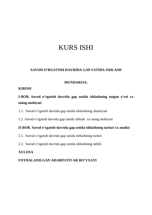 KURS ISHI
SAVOD O‘RGATISH DAVRIDA GAP USTIDA ISHLASH
MUNDARIJA:
KIRISH
I-BOB. Savod o’rgatish davrida gap ustida ishlashning tutgan o'rni va
uning mohiyati
1.1.  Savod o’rgatish davrida gap ustida ishlashning ahamiyati
1.2. Savod o’rgatish davrida gap ustida ishlash  va uning mohiyati
II-BOB. Savod o’rgatish davrida gap ustida ishlashning turlari va analizi
2.1.  Savod o’rgatish davrida gap ustida ishlashning turlari
2.2.  Savod o’rgatish davrida gap ustida ishlashning tahlili
XULOSA
FOYDALANILGAN ADABIYOTLAR RO'YXATI
