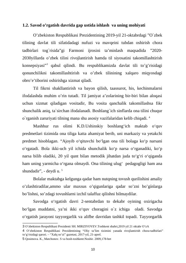 1.2. Savod o’rgatish davrida gap ustida ishlash  va uning mohiyati
O’zbekiston Respublikasi Prezidentining 2019-yil 21-oktabrdagi ”O`zbek
tilining  davlat  tili  sifatidadagi  nufuzi  va  mavqeini  tubdan  oshirish  chora
tadbirlari  tog`risida”gi  Farmoni  ijrosini  ta’minlash  maqsadida  ”2020-
2030yillarda o’zbek tilini rivojlantirish hamda til siyosatini takomillashtirish
konsepsiyasi”3 qabul  qilindi.  Bu  respublikamizda  davlat  tili  to’g’risidagi
qonunchilikni  takomillashtirish  va  o’zbek  tilinining  xalqaro  miqyosdagi
obro’e’tiborini oshirishga xizmat qiladi. 
Til fikrni shakllantirish va bayon qilish, taassurot, his, kechinmalarni
ifodalashda muhim o’rin tutadi. Til jamiyat a’zolarining bir-biri bilan aloqasi
uchun  xizmat  qiladigan  vositadir,  Bu  vosita  qanchalik  takomillashsa  fikr
shunchalik aniq, ta`sirchan ifodalanadi. Boshlang`ich sinflarda ona tilini chuqur
o`rganish zaruriyati tilning mana shu asosiy vazifalaridan kelib chiqadi. 4 
Mashhur  rus  olimi  K.D.Ushinskiy  boshlang‘ich  maktab  o‘quv
predmetlari tizimida ona tiliga katta ahamiyat berib, uni markaziy va yetakchi
predmet hisoblagan. “Ajoyib o‘qituvchi bo‘lgan ona tili bolaga ko‘p narsani
o‘rgatadi. Bola ikki-uch yil ichida shunchalik ko‘p narsa o‘rganadiki, ko‘p
narsa bilib oladiki, 20 yil qunt bilan metodik jihatdan juda to‘g‘ri o‘qiganda
ham uning yarmicha o‘rgana olmaydi. Ona tilining ulug‘  pedagogligi ham ana
shundadir”, - deydi u. 5  
Bolalar maktabga kelgunga qadar ham nutqning tovush qurilishini amaliy
o’zlashtiradilar,ammo  ular  maxsus  o’qigunlariga  qadar  so’zni  bo’gínlarga
bo’lishni, so’zdagi tovushlarni izchil talaffuz qilishni bilmaydilar. 
Savodga  o‘rgatish  davri  2-sentabrdan  to  dekabr  oyining  oxirigacha
bo‘lgan  muddatni,  ya’ni  ikki  o‘quv  choragini  o`z  ichiga   oladi.  Savodga
o‘rgatish jarayoni tayyorgarlik va alifbe davridan tashkil topadi. Tayyorgarlik
3 O’zbekiston Respublikasi Prezidenti SH. MIRZIYOYEV.Toshkent shahri,2019 yil 21 oktabr O’zA 
4 O‘zbekiston  Respublikasi  Prezidentining  “Oliy  ta’lim  tizimini  yanada  rivojlantirish  chora-tadbirlari”
to‘g‘risidagi qarori. – “Xalq so‘zi” gazetasi, 2017-yil, 21-aprel. 
5 Qosimova. K., Matchonov. S va bosh-toshkent:Noshir. 2009,178-bet 
10
