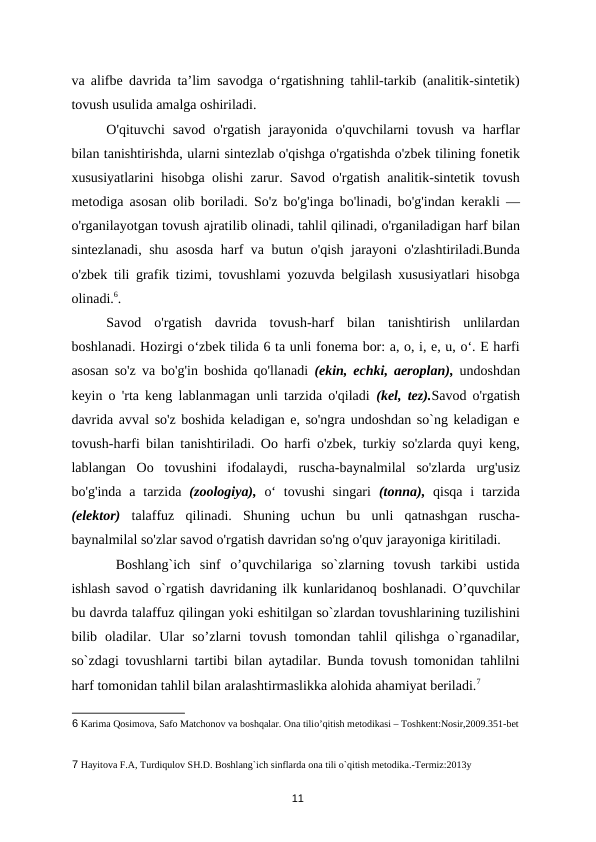 va alifbe davrida ta’lim savodga o‘rgatishning tahlil-tarkib (analitik-sintetik)
tovush usulida amalga oshiriladi.  
O'qituvchi  savod  o'rgatish  jarayonida  o'quvchilarni  tovush  va  harflar
bilan tanishtirishda, ularni sintezlab o'qishga o'rgatishda o'zbek tilining fonetik
xususiyatlarini hisobga olishi zarur. Savod o'rgatish analitik-sintetik tovush
metodiga asosan olib boriladi. So'z bo'g'inga bo'linadi, bo'g'indan kerakli —
o'rganilayotgan tovush ajratilib olinadi, tahlil qilinadi, o'rganiladigan harf bilan
sintezlanadi, shu asosda harf va butun o'qish jarayoni o'zlashtiriladi.Bunda
o'zbek tili grafik tizimi, tovushlami yozuvda belgilash xususiyatlari hisobga
olinadi.6. 
Savod  o'rgatish  davrida  tovush-harf  bilan  tanishtirish  unlilardan
boshlanadi. Hozirgi o‘zbek tilida 6 ta unli fonema bor: a, o, i, e, u, o‘. E harfi
asosan so'z va bo'g'in boshida qo'llanadi  (ekin, echki, aeroplan),  undoshdan
keyin o 'rta keng lablanmagan unli tarzida o'qiladi  (kel, tez).Savod o'rgatish
davrida avval so'z boshida keladigan e, so'ngra undoshdan so`ng keladigan e
tovush-harfi bilan tanishtiriladi. Oo harfi o'zbek, turkiy so'zlarda quyi keng,
lablangan  Oо tovushini  ifodalaydi,  ruscha-baynalmilal  so'zlarda  urg'usiz
bo'g'inda  a  tarzida  (zoologiya),  o‘  tovushi  singari  (tonna),  qisqa  i  tarzida
(elektor)  talaffuz  qilinadi.  Shuning  uchun  bu  unli  qatnashgan  ruscha-
baynalmilal so'zlar savod o'rgatish davridan so'ng o'quv jarayoniga kiritiladi.  
 Boshlang`ich  sinf  o’quvchilariga  so`zlarning  tovush  tarkibi  ustida
ishlash savod o`rgatish davridaning ilk kunlaridanoq boshlanadi. O’quvchilar
bu davrda talaffuz qilingan yoki eshitilgan so`zlardan tovushlarining tuzilishini
bilib  oladilar.  Ular  so’zlarni  tovush  tomondan  tahlil  qilishga  o`rganadilar,
so`zdagi tovushlarni tartibi bilan aytadilar. Bunda tovush tomonidan tahlilni
harf tomonidan tahlil bilan aralashtirmaslikka alohida ahamiyat beriladi.7 
6 Karima Qosimova, Safo Matchonov va boshqalar. Ona tilio’qitish metodikasi – Toshkent:Nosir,2009.351-bet 
 
 
7 Hayitova F.A, Turdiqulov SH.D. Boshlang`ich sinflarda ona tili o`qitish metodika.-Termiz:2013y 
11
