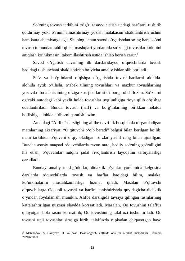 So’zning tovush tarkibini to’g’ri tasavvur etish undagi harflarni tushirib
qoldirmay yoki o’rnini almashtirmay yozish malakasini shakllantirish uchun
ham katta ahamiyatga ega. Shuning uchun savod o’rgatishdan so’ng ham so’zni
tovush tomondan tahlil qilish mashqlari yordamida so’zdagi tovushlar tarkibini
aniqlash ko’nikmasini takomillashtirish ustida ishlab borish zarur.8  
Savod  o’rgatish  davrining  ilk  darslaridayoq  o’quvchilarda  tovush
haqidagi tushunchani shakllantirish bo’yicha amaliy ishlar olib boriladi. 
So‘z  va  bo‘g‘inlarni  o‘qishga  o‘rgatishda  tovush-harflarni  alohida-
alohida  aytib  o’tilishi,  o‘zbek  tilining  tovushlari  va  mazkur  tovushlarning
yozuvda ifodalanishining o‘ziga xos jihatlarini e'tiborga olish lozim. So‘zlarni
og‘zaki nutqdagi kabi yaxlit holda tovushlar uyg‘unligiga rioya qilib o‘qishga
odatlantiriladi.  Bunda  tovush  (harf)  va  bo‘g‘inlarning  birikkan  holatda
bo‘lishiga alohida e’tiborni qaratish lozim. 
Amaldagi “Alifbe” darsligining alifbe davri ilk bosqichida o‘rganiladigan
matnlarning aksariyati “O‘qituvchi o‘qib beradi” belgisi bilan berilgan bo‘lib,
matn tarkibida o‘quvchi o‘qiy oladigan so‘zlar yashil rang bilan ajratilgan.
Bundan asosiy maqsad o‘quvchilarda ravon nutq, badiiy so‘zning go‘zalligini
his  etish,  o‘quvchilar  nutqini  jadal  rivojlantirish  layoqatini  tarbiyalashga
qaratiladi. 
Bunday  amaliy mashg’ulotlar,  didaktik o’yinlar  yordamida  kelgusida
darslarda  o’quvchilarda  tovush  va  harflar  haqidagi  bilim,  malaka,
ko’nikmalarini  mustahkamlashga  hizmat  qiladi.  Masalan  o’qituvchi
o`quvchilarga Oo unli tovushi va harfini tanishtirishda quyidagicha didaktik
o’yindan foydalanishi mumkin. Alifbe darsligida tavsiya qilingan rasmlarning
kattalashtirilgan nusxasi slaydda ko‘rsatiladi. Masalan, Oo tovushini talaffuz
qilayotgan bola rasmi ko‘rsatilib, Oo tovushining talaffuzi tushuntiriladi. Oo
tovushi unli tovushlar sirasiga kirib, talaffuzda o‘pkadan chiqayotgan havo
8 Matchonov.  S.  Bakiyeva.  H.  va  bosh.  Boshlang’ich  sinflarda  ona  tili  o`qitish  metodikasi.  Chirchiq.
2020,669bet. 
12
