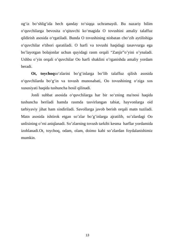 og‘iz  bo‘shlig‘ida  hech  qanday  to‘siqqa  uchramaydi.  Bu  nazariy  bilim
o‘quvchilarga  bevosita  o‘qituvchi  ko‘magida  O  tovushini  amaliy  talaffuz
qildirish asosida o‘rgatiladi. Bunda O tovushining nisbatan cho‘zib aytilishiga
o‘quvchilar  e'tibori  qaratiladi. O harfi  va tovushi  haqidagi  tasavvurga ega
bo’layotgan bolajonlar uchun quyidagi rasm orqali “Zanjir”o’yini o’ynaladi.
Ushbu o’yin orqali o’quvchilar Oo harfi shaklini o’rganishda amaliy yordam
beradi.  
Ot,  toychoqso‘zlarini  bo‘g‘inlarga  bo‘lib  talaffuz  qilish  asosida
o‘quvchilarda  bo‘g‘in  va  tovush  munosabati,  Oo  tovushining  o‘ziga  xos
xususiyati haqida tushuncha hosil qilinadi. 
Jonli  suhbat  asosida  o‘quvchilarga  har  bir  so‘zning  ma'nosi  haqida
tushuncha  beriladi  hamda  rasmda  tasvirlangan  tabiat,  hayvonlarga  oid
tarbiyaviy jihat ham sindiriladi. Savollarga javob berish orqali matn tuziladi.
Matn  asosida  ishtirok  etgan  so’zlar  bo’g’inlarga  ajratilib,  so’zlardagi  Oo
unlisining o’rni aniqlanadi. So’zlarning tovush tarkibi kesma  harflar yordamida
izohlanadi.Ot, toychoq, odam, olam, doimo kabi so’zlardan foydalanishimiz
mumkin. 
  
 
 
 
 
 
 
 
 
13
