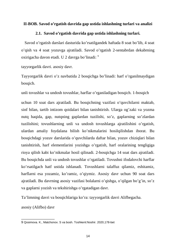 II-BOB. Savod o’rgatish davrida gap ustida ishlashning turlari va analizi
2.1.  Savod o’rgatish davrida gap ustida ishlashning turlari.
   Savod o’rgatish darslari dasturida ko’rsatilgandek haftada 8 soat bo’lib, 4 soat
o’qish va 4 soat yozuvga ajratiladi. Savod o’rgatish 2-sentabrdan dekabrning
oxirigacha davon etadi. U 2 davrga bo’linadi: 9
tayyorgarlik davri. asosiy davr. 
Tayyorgarlik davri o’z navbatida 2 bosqichga bo’linadi: harf o’rganilmaydigan
bosqich. 
unli tovushlar va undosh tovushlar, harflar o’rganiladigan bosqich. 1-bosqich 
uchun 10 soat dars ajratiladi. Bu bosqichning vazifasi o’quvchilarni maktab,
sinf bilan, tartib intizom qoidalari bilan tanishtirish. Ularga og’zaki va yozma
nutq  haqida,  gap,  nutqning  gaplardan  tuzilishi,  so’z,  gaplarning  so’zlardan
tuzilishini;  tovushlarning  unli  va  undosh  tovushlarga  ajratilishini  o’rgatish,
ulardan  amaliy  foydalana  bilish  ko’nikmalarini  hosilqilishdan  iborat.  Bu
bosqichdagi yozuv darslarida o’quvchilarda daftar bilan, yozuv chiziqlari bilan
tanishtirish, harf elementlarini yozishga o’rgatish, harf oralarining tengligiga
rioya qilish kabi ko’nikmalar hosil qilinadi. 2-bosqichga 14 soat dars ajratiladi.
Bu bosqichda unli va undosh tovushlar o’rgatiladi. Tovushni ifodalovchi harflar
ko’rsatilgach  hatf  ustida  ishlanadi.  Tovushlarni  talaffuz  qilamiz,  eshitamiz,
harflarni esa yozamiz, ko’ramiz, o’qiymiz. Asosiy davr uchun 90 soat dars
ajratiladi. Bu davrning asosiy vazifasi bolalarni o’qishga, o’qilgan bo’g’in, so’z
va gaplarni yozish va tekshirishga o’rgatadigan davr. 
Ta’limning davri va bosqichlariga ko’ra: tayyorgarlik davri Alifbegacha. 
asosiy (Alifbo) davr 
9 Qosimova. K., Matchonov. S va bosh. Toshkent:Noshir. 2020,178-bet 
14
