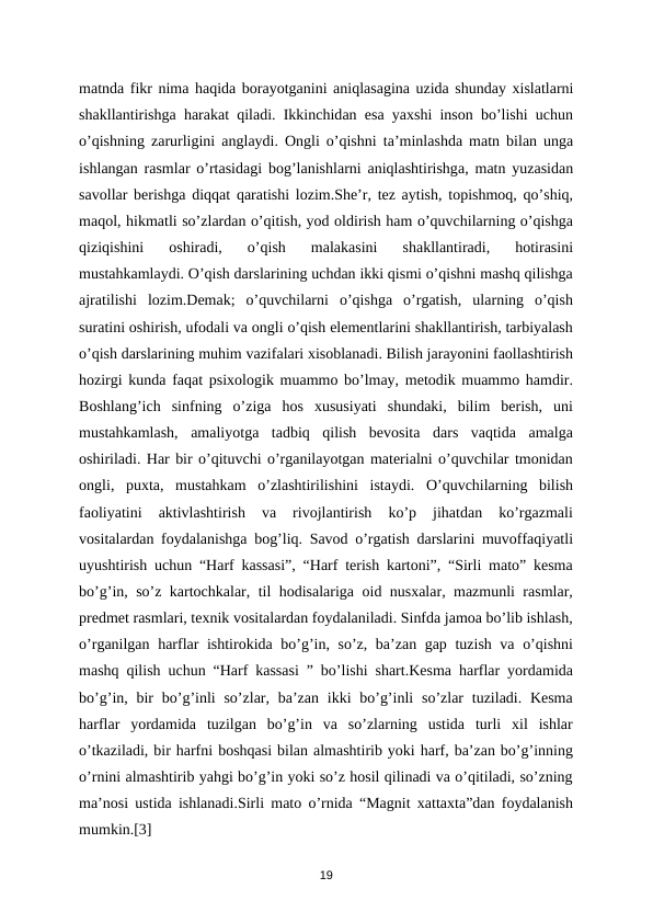 mаtndа fikr nimа hаqidа bоrаyotgаnini аniqlаsаginа uzidа shundаy хislаtlаrni
shаkllаntirishgа hаrаkаt qilаdi. Ikkinchidаn esа yaхshi insоn bo’lishi uchun
o’qishning zаrurligini  аnglаydi.  Оngli o’qishni tа’minlаshdа mаtn bilаn ungа
ishlаngаn rаsmlаr o’rtаsidаgi bоg’lаnishlаrni  аniqlаshtirishgа, mаtn yuzаsidаn
sаvоllаr bеrishgа diqqаt qаrаtishi lоzim.She’r, tez aytish, topishmoq, qo’shiq,
maqol, hikmatli so’zlardan o’qitish, yod oldirish ham o’quvchilarning o’qishga
qiziqishini  oshiradi,  o’qish  malakasini  shakllantiradi,  hotirasini
mustahkamlaydi. O’qish darslarining uchdan ikki qismi o’qishni mashq qilishga
ajratilishi  lozim.Demak;  o’quvchilarni  o’qishga  o’rgatish,  ularning  o’qish
suratini oshirish, ufodali va ongli o’qish elementlarini shakllantirish, tarbiyalash
o’qish darslarining muhim vazifalari xisoblanadi. Bilish jarayonini faollashtirish
hozirgi kunda faqat psixologik muammo bo’lmay, metodik muammo hamdir.
Boshlang’ich  sinfning  o’ziga  hos  xususiyati  shundaki,  bilim  berish,  uni
mustahkamlash,  amaliyotga  tadbiq  qilish  bevosita  dars  vaqtida  amalga
oshiriladi. Har bir o’qituvchi o’rganilayotgan materialni o’quvchilar tmonidan
ongli,  puxta,  mustahkam  o’zlashtirilishini  istaydi.  O’quvchilarning  bilish
faoliyatini  aktivlashtirish  va  rivojlantirish  ko’p  jihatdan  ko’rgazmali
vositalardan foydalanishga bog’liq. Savod o’rgatish darslarini muvoffaqiyatli
uyushtirish uchun “Harf kassasi”, “Harf terish kartoni”, “Sirli mato” kesma
bo’g’in, so’z kartochkalar, til hodisalariga oid nusxalar, mazmunli rasmlar,
predmet rasmlari, texnik vositalardan foydalaniladi. Sinfda jamoa bo’lib ishlash,
o’rganilgan harflar ishtirokida bo’g’in, so’z, ba’zan gap tuzish va o’qishni
mashq qilish uchun “Harf kassasi ” bo’lishi shart.Kesma harflar yordamida
bo’g’in, bir  bo’g’inli  so’zlar, ba’zan ikki  bo’g’inli  so’zlar  tuziladi. Kesma
harflar  yordamida  tuzilgan  bo’g’in  va  so’zlarning  ustida  turli  xil  ishlar
o’tkaziladi, bir harfni boshqasi bilan almashtirib yoki harf, ba’zan bo’g’inning
o’rnini almashtirib yahgi bo’g’in yoki so’z hosil qilinadi va o’qitiladi, so’zning
ma’nosi ustida ishlanadi.Sirli mato o’rnida “Magnit xattaxta”dan foydalanish
mumkin.[3] 
19
