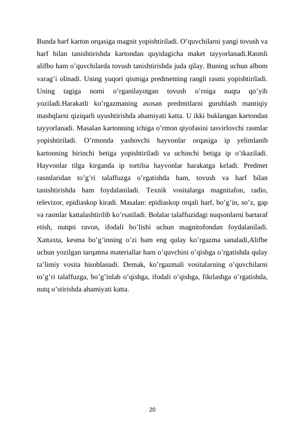Bunda harf karton orqasiga magnit yopishtiriladi. O’quvchilarni yangi tovush va
harf  bilan  tanishtirishda  kartondan  quyidagicha  maket  tayyorlanadi.Rasmli
alifbo ham o’quvchilarda tovush tanishtirishda juda qilay. Buning uchun albom
varag’i olinadi. Uning yuqori qismiga predmetning rangli rasmi yopishtiriladi.
Uning  tagiga  nomi  o’rganilayotgan  tovush  o’rniga  nuqta  qo’yib
yoziladi.Harakatli  ko’rgazmaning  asosan  predmitlarni  guruhlash  mantiqiy
mashqlarni qiziqarli uyushtirishda ahamiyati katta. U ikki buklangan kartondan
tayyorlanadi. Masalan kartonning ichiga o’rmon qiyofasini tasvirlovchi rasmlar
yopishtiriladi.  O’rmonda  yashovchi  hayvonlar  orqasiga  ip  yelimlanib
kartonning  birinchi  betiga  yopishtiriladi  va  uchinchi  betiga  ip  o’tkaziladi.
Hayvonlar  tilga  kirganda  ip  tortilsa  hayvonlar  harakatga  keladi.  Predmet
rasmlaridan  to’g’ri  talaffuzga  o’rgatishda  ham,  tovush  va  harf  bilan
tanishtirishda  ham  foydalaniladi.  Texnik  vositalarga  magnitafon,  radio,
televizor, epidiaskop kiradi. Masalan: epidiaskop orqali harf, bo’g’in, so’z, gap
va rasmlar kattalashtirilib ko’rsatiladi. Bolalar talaffuzidagi nuqsonlarni bartaraf
etish,  nutqni  ravon,  ifodali  bo’lishi  uchun  magnitofondan  foydalaniladi.
Xattaxta, kesma bo’g’inning o’zi ham eng qulay ko’rgazma sanaladi,Alifbe
uchun yozilgan tarqatma materiallar ham o’quvchini o’qishga o’rgatishda qulay
ta’limiy vosita hisoblanadi. Demak, ko’rgazmali vositalarning o’quvchilarni
to’g’ri talaffuzga, bo’g’inlab o’qishga, ifodali o’qishga, fikrlashga o’rgatishda,
nutq o’stirishda ahamiyati katta.  
  
 
 
20

