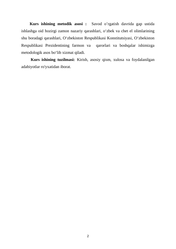 Kurs  ishining  metodik  asosi  :  Savod  o’rgatish  davrida  gap  ustida
ishlashga oid hozirgi zamon nazariy qarashlari, oʻzbek va chet el olimlarining
shu boradagi qarashlari, Oʻzbekiston Respublikasi Konstitutsiyasi, Oʻzbekiston
Respublikasi  Prezidentining  farmon  va   qarorlari  va  boshqalar  ishimizga
metodologik asos boʻlib xizmat qiladi.
     Kurs ishining tuzilmasi:  Kirish, asosiy qism, xulosa va foydalanilgan
adabiyotlar ro'yxatidan iborat.
2
