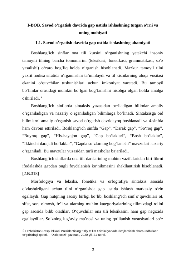 I-BOB. Savod o’rgatish davrida gap ustida ishlashning tutgan o'rni va
uning mohiyati
1.1. Savod o’rgatish davrida gap ustida ishlashning ahamiyati
Boshlang‘ich  sinflar  ona  tili  kursini  o’rganishning  yetakchi  insoniy
tamoyili tilning barcha tomonlarini (leksikasi, fonetikasi, grammatikasi, so‘z
yasalishi)  o‘zaro bog’liq holda o’rganish hisoblanadi. Mazkur  tamoyil tilni
yaxlit hodisa sifatida o‘rganinshni ta’minlaydi va til kishilarning aloqa vositasi
ekanini  o‘quvchilar  tushunishlari  uchun  imkoniyat  yaratadi.  Bu  tamoyil
bo‘limlar orasidagi mumkin bo‘lgan bog‘lanishni hisobga olgan holda amalga
oshiriladi. 2
Boshlang‘ich  sinflarda  sintaksis  yuzasidan  beriladigan  bilimlar  amaliy
o‘rganiladigan va nazariy o’rganiladigan bilimlarga bo‘linadi. Sintaksisga oid
bilimlarni amaliy o‘rganish savod o‘rgatish davridayoq boshlanadi va 4-sinfda
ham davom ettiriladi. Boshlang’ich sinfda “Gap”, “Darak gap”, “So‘roq gap”,
“Buyruq  gap”,  “His-hayajon  gap”,  “Gap  bo‘laklari”,  “Bosh  bo‘laklar”,
“Ikkinchi darajali bo‘laklar”, “Gapda so‘zlarning bog‘lanishi” mavzulari nazariy
o‘rganiladi. Bu mavzular yuzasidan turli mashqlar bajariladi. 
Boshlang‘ich sinflarda ona tili darslarining muhim vazifalaridan biri fikrni
ifodalashda gapdan ongli foydalanish ko‘nikmasini shakllantirish hisoblanadi.
[2.B.318] 
Morfologiya  va  leksika,  fonetika  va  orfografiya  sintaksis  asosida
o‘zlashtirilgani  uchun  tilni  o‘rganishda  gap  ustida  ishlash  markaziy  o‘rin
egallaydi. Gap nutqning asosiy birligi bo‘lib, boshlang‘ich sinf o‘quvchilari ot,
sifat, son, olmosh, fe’l va ularning muhim kategoriyalarining tilimizdagi rolini
gap asosida bilib oladilar. O‘quvchilar ona tili leksikasini ham gap negizida
egallaydilar. So‘zning lug‘aviy ma’nosi va uning qo‘llanish xususiyatlari so‘z
2 O‘zbekiston Respublikasi Prezidentining “Oliy ta’lim tizimini yanada rivojlantirish chora-tadbirlari” 
to‘g‘risidagi qarori. – “Xalq so‘zi” gazetasi, 2020-yil, 21-aprel. 
3
