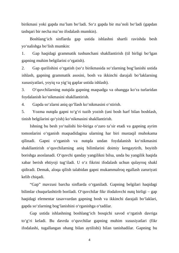 birikmasi yoki gapda ma’lum bo‘ladi. So‘z gapda bir ma’noli bo‘ladi (gapdan
tashqari bir necha ma’no ifodalash mumkin). 
Boshlang‘ich  sinflarda  gap  ustida  ishlashni  shartli  ravishda  besh
yo‘nalishga bo‘lish mumkin: 
1.
Gap haqidagi grammatik tushunchani shakllantirish (til birligi bo‘lgan
gapning muhim belgilarini o‘rgatish). 
2.
Gap qurilishini o‘rgatish (so‘z birikmasida so‘zlarning bog‘lanishi ustida
ishlash, gapning grammatik asosini, bosh va ikkinchi darajali bo’laklarning
xususiyatlari, yoyiq va yig‘iq gaplar ustida ishlash). 
3.
O‘quvchilarning nutqida gapning maqsadga va ohangga ko‘ra turlaridan
foydalanish ko‘nikmasini shakllantirish. 
4.
Gapda so‘zlarni aniq qo‘llash ko‘nikmasini o‘stirish. 
5.
Yozma nutqda gapni to‘g‘ri tuzib yozish (uni bosh harf bilan boshlash,
tinish belgilarini qo‘yish) ko‘nikmasini shakllantirish. 
Ishning bu besh yo‘nalishi bir-biriga o‘zaro ta’sir etadi va gapning ayrim
tomonlarini  o‘rganish  maqsadidagina  ularning  har  biri  mustaqil  muhokama
qilinadi.  Gapni  o‘rganish  va  nutqda  undan  foydalanish  ko‘nikmasini
shakllantirish  o‘quvchilarning  aniq  bilimlarini  doimiy  kengaytirib,  boyitib
borishga asoslanadi. O‘quvchi qanday yangilikni bilsa, unda bu yangilik haqida
xabar berish ehtiyoji tug‘iladi. U o‘z fikrini ifodalash uchun qulayroq shakl
qidiradi. Demak, aloqa qilish talabidan gapni mukammalroq egallash zaruriyati
kelib chiqadi. 
“Gap” mavzusi barcha sinflarda o‘rganiladi. Gapning belgilari haqidagi
bilimlar chuqurlashtirib boriladi. O‘quvchilar fikr ifodalovchi nutq birligi – gap
haqidagi elementar tasavvurdan gapning bosh va ikkinchi darajali bo‘laklari,
gapda so‘zlarning bog‘lanishini o‘rganishga o‘tadilar. 
Gap  ustida  ishlashning  boshlang‘ich  bosqichi  savod  o‘rgatish  davriga
to‘g‘ri  keladi.  Bu  davrda  o‘quvchilar  gapning  muhim  xususiyatlari  (fikr
ifodalashi, tugallangan ohang bilan aytilishi) bilan tanishadilar. Gapning bu
4
