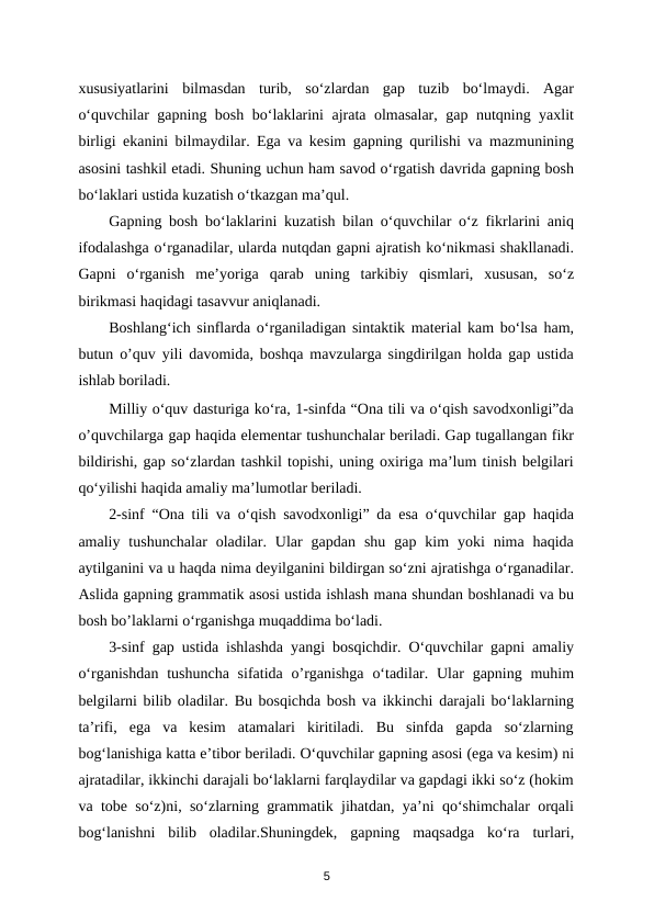 xususiyatlarini  bilmasdan  turib,  so‘zlardan  gap  tuzib  bo‘lmaydi.  Agar
o‘quvchilar gapning bosh bo‘laklarini ajrata olmasalar, gap nutqning yaxlit
birligi ekanini bilmaydilar. Ega va kesim gapning qurilishi va mazmunining
asosini tashkil etadi. Shuning uchun ham savod o‘rgatish davrida gapning bosh
bo‘laklari ustida kuzatish o‘tkazgan ma’qul. 
Gapning bosh bo‘laklarini kuzatish bilan o‘quvchilar o‘z fikrlarini aniq
ifodalashga o‘rganadilar, ularda nutqdan gapni ajratish ko‘nikmasi shakllanadi.
Gapni  o‘rganish  me’yoriga  qarab  uning  tarkibiy  qismlari,  xususan,  so‘z
birikmasi haqidagi tasavvur aniqlanadi. 
Boshlang‘ich sinflarda o‘rganiladigan sintaktik material kam bo‘lsa ham,
butun o’quv yili davomida, boshqa mavzularga singdirilgan holda gap ustida
ishlab boriladi. 
Milliy o‘quv dasturiga ko‘ra, 1-sinfda “Ona tili va o‘qish savodxonligi”da
o’quvchilarga gap haqida elementar tushunchalar beriladi. Gap tugallangan fikr
bildirishi, gap so‘zlardan tashkil topishi, uning oxiriga ma’lum tinish belgilari
qo‘yilishi haqida amaliy ma’lumotlar beriladi. 
2-sinf “Ona tili va o‘qish savodxonligi” da esa o‘quvchilar gap haqida
amaliy  tushunchalar  oladilar.  Ular  gapdan  shu  gap  kim  yoki  nima  haqida
aytilganini va u haqda nima deyilganini bildirgan so‘zni ajratishga o‘rganadilar.
Aslida gapning grammatik asosi ustida ishlash mana shundan boshlanadi va bu
bosh bo’laklarni o‘rganishga muqaddima bo‘ladi. 
3-sinf gap ustida ishlashda yangi bosqichdir. O‘quvchilar gapni amaliy
o‘rganishdan  tushuncha  sifatida  o’rganishga  o‘tadilar. Ular  gapning muhim
belgilarni bilib oladilar. Bu bosqichda bosh va ikkinchi darajali bo‘laklarning
ta’rifi,  ega  va  kesim  atamalari  kiritiladi.  Bu  sinfda  gapda  so‘zlarning
bog‘lanishiga katta e’tibor beriladi. O‘quvchilar gapning asosi (ega va kesim) ni
ajratadilar, ikkinchi darajali bo‘laklarni farqlaydilar va gapdagi ikki so‘z (hokim
va tobe so‘z)ni, so‘zlarning grammatik jihatdan, ya’ni qo‘shimchalar orqali
bog‘lanishni  bilib  oladilar.Shuningdek,  gapning  maqsadga  ko‘ra  turlari,
5
