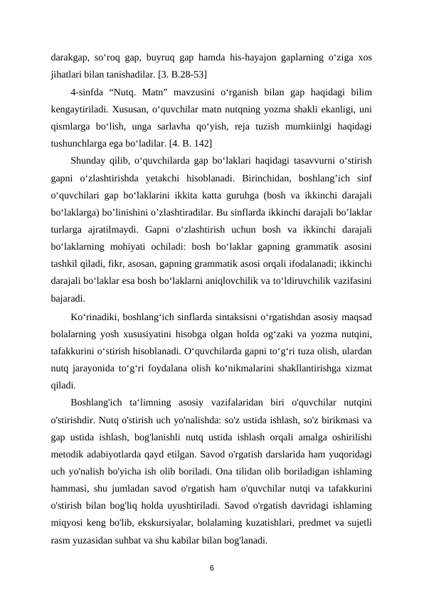 darakgap, so‘roq gap, buyruq gap hamda his-hayajon gaplarning o‘ziga xos
jihatlari bilan tanishadilar. [3. B.28-53] 
4-sinfda  “Nutq.  Matn”  mavzusini  o‘rganish  bilan  gap  haqidagi  bilim
kengaytiriladi. Xususan, o‘quvchilar matn nutqning yozma shakli ekanligi, uni
qismlarga  bo‘lish,  unga  sarlavha  qo‘yish,  reja  tuzish  mumkiinlgi  haqidagi
tushunchlarga ega bo‘ladilar. [4. B. 142] 
Shunday qilib, o‘quvchilarda gap bo‘laklari haqidagi tasavvurni o‘stirish
gapni  o‘zlashtirishda  yetakchi  hisoblanadi.  Birinchidan,  boshlang’ich  sinf
o‘quvchilari gap bo‘laklarini ikkita katta guruhga (bosh va ikkinchi darajali
bo‘laklarga) bo’linishini o’zlashtiradilar. Bu sinflarda ikkinchi darajali bo’laklar
turlarga  ajratilmaydi.  Gapni  o‘zlashtirish  uchun  bosh  va  ikkinchi  darajali
bo‘laklarning  mohiyati  ochiladi:  bosh  bo‘laklar  gapning  grammatik  asosini
tashkil qiladi, fikr, asosan, gapning grammatik asosi orqali ifodalanadi; ikkinchi
darajali bo‘laklar esa bosh bo‘laklarni aniqlovchilik va to‘ldiruvchilik vazifasini
bajaradi. 
Ko‘rinadiki, boshlang‘ich sinflarda sintaksisni o‘rgatishdan asosiy maqsad
bolalarning yosh xususiyatini hisobga olgan holda og‘zaki va yozma nutqini,
tafakkurini o‘stirish hisoblanadi. O‘quvchilarda gapni to‘g‘ri tuza olish, ulardan
nutq jarayonida to‘g‘ri foydalana olish ko‘nikmalarini shakllantirishga xizmat
qiladi. 
Boshlang'ich  ta‘limning  asosiy  vazifalaridan  biri  o'quvchilar  nutqini
o'stirishdir. Nutq o'stirish uch yo'nalishda: so'z ustida ishlash, so'z birikmasi va
gap ustida ishlash, bog'lanishli nutq ustida ishlash orqali amalga oshirilishi
metodik adabiyotlarda qayd etilgan. Savod o'rgatish darslarida ham yuqoridagi
uch yo'nalish bo'yicha ish olib boriladi. Ona tilidan olib boriladigan ishlaming
hammasi, shu jumladan savod o'rgatish ham o'quvchilar nutqi va tafakkurini
o'stirish bilan bog'liq holda uyushtiriladi. Savod o'rgatish davridagi ishlaming
miqyosi keng bo'lib, ekskursiyalar, bolalaming kuzatishlari, predmet va sujetli
rasm yuzasidan suhbat va shu kabilar bilan bog'lanadi. 
6

