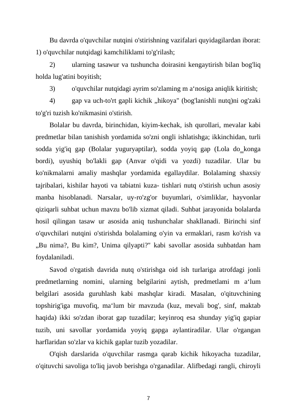 Bu davrda o'quvchilar nutqini o'stirishning vazifalari quyidagilardan iborat:
1) o'quvchilar nutqidagi kamchiliklami to'g'rilash; 
2)
ularning tasawur va tushuncha doirasini kengaytirish bilan bog'liq
holda lug'atini boyitish; 
3)
o'quvchilar nutqidagi ayrim so'zlaming m a‘nosiga aniqlik kiritish; 
4)
gap va uch-to'rt gapli kichik „hikoya" (bog'lanishli nutq)ni og'zaki
to'g'ri tuzish ko'nikmasini o'stirish. 
Bolalar bu davrda, birinchidan, kiyim-kechak, ish qurollari, mevalar kabi
predmetlar bilan tanishish yordamida so'zni ongli ishlatishga; ikkinchidan, turli
sodda yig'iq gap (Bolalar yuguryaptilar), sodda yoyiq gap (Lola do‗konga
bordi),  uyushiq  bo'lakli  gap  (Anvar  o'qidi  va  yozdi)  tuzadilar.  Ular  bu
ko'nikmalarni  amaliy  mashqlar  yordamida  egallaydilar.  Bolalaming  shaxsiy
tajribalari, kishilar hayoti va tabiatni kuza- tishlari nutq o'stirish uchun asosiy
manba  hisoblanadi.  Narsalar,  uy-ro'zg'or  buyumlari,  o'simliklar,  hayvonlar
qiziqarli suhbat uchun mavzu bo'lib xizmat qiladi. Suhbat jarayonida bolalarda
hosil qilingan tasaw ur asosida aniq tushunchalar shakllanadi. Birinchi sinf
o'quvchilari nutqini o'stirishda bolalaming o'yin va ermaklari, rasm ko'rish va
„Bu nima?, Bu kim?, Unima qilyapti?" kabi savollar asosida suhbatdan ham
foydalaniladi. 
Savod o'rgatish davrida nutq o'stirishga oid ish turlariga atrofdagi jonli
predmetlarning  nomini,  ularning  belgilarini  aytish,  predmetlami  m  a‘lum
belgilari  asosida  guruhlash  kabi  mashqlar  kiradi.  Masalan,  o'qituvchining
topshirig'iga muvofiq, ma‘lum bir mavzuda (kuz, mevali bog', sinf, maktab
haqida) ikki so'zdan iborat gap tuzadilar; keyinroq esa shunday yig'iq gapiar
tuzib,  uni  savollar  yordamida  yoyiq  gapga  aylantiradilar.  Ular  o'rgangan
harflaridan so'zlar va kichik gaplar tuzib yozadilar. 
O'qish  darslarida  o'quvchilar  rasmga  qarab kichik hikoyacha tuzadilar,
o'qituvchi savoliga to'liq javob berishga o'rganadilar. Alifbedagi rangli, chiroyli
7
