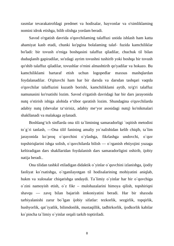 rasmlar tevarakatrofdagi predmet va hodisalar, hayvonlar va o'simliklaming
nomini idrok etishga, bilib olishga yordam beradi. 
Savod o'rgatish davrida o'quvchilaming talaffuzi ustida ishlash ham katta
ahamiyat kasb etadi, chunki ko'pgina bolalaming talaf- fuzida kamchiliklar
bo'ladi:  bir  tovush  o'rniga  boshqasini  talaffuz  qiladilar,  chuchuk  til  bilan
duduqlanib gapiradilar, so'zdagi ayrim tovushni tushirib yoki boshqa bir tovush
qo'shib talaffuz qiladilar, tovushlar o'rnini almashtirib qo'yadilar va hokazo. Bu
kamchiliklami  bartaraf  etish  uchun  logopedlar  maxsus  mashqlardan
foydalanadilar.  O'qituvchi  ham  har  bir  darsda  va  darsdan  tashqari  vaqtda
o'quvchilar  talaffuzini  kuzatib  borishi,  kamchiliklami  aytib,  to'g'ri  talaffuz
namunasini ko'rsatishi lozim. Savod o'rgatish davridagi har bir dars jarayonida
nutq o'stirish ishiga alohida e‘tibor qaratish lozim. Shundagina o'quvchilarda
adabiy nutq (shevalar ta‘sirisiz, adabiy me‘yor asosidagi nutq) ko'nikmalari
shakllanadi va malakaga aylanadi. 
Boshlang‘ich sinflarda ona tili ta`limining samaradorligi `oqitish metodini
to`g`ri tanlash, ―Ona tili‖ fanining amaliy yo`nalishidan kelib chiqib, ta`lim
jarayonida  ko`proq  o`quvchini  o`ylashga,  fikrlashga  undovchi,  o`quv
topshiriqlarini ishga solish, o`quvchilarda bilish — o`rganish ehtiyojini yuzaga
keltiradigan dars shakllaridan foydalanish dars samaradorligini oshirib, ijobiy
natija beradi.. 
Ona tilidan tashkil etiladigan didaktik o`yinlar o`quvchini izlanishga, ijodiy
faoliyat  ko`rsatishga,  o`rganilayotgan  til  hodisalarining  mohiyatini  aniqlab,
hukm va xulosalar chiqarishga undaydi. Ta`limiy o`yinlar har bir o`quvchiga
o`zini  namoyish etish, o`z fikr  – mulohazalarini  himoya qilish, topshiriqni
shavqu  —  zavq  bilan  bajarish  imkoniyatini  beradi.  Har  bir  shaxsda
tarbiyalanishi  zarur  bo`lgan  ijobiy  sifatlar:  tezkorlik,  sezgirlik,  topqirlik,
hushyorlik, qat`iyatlik, bilimdonlik, mustaqillik, tadbirkorlik, ijodkorlik kabilar
ko`pincha ta`limiy o`yinlar orqali tarkib toptiriladi. 
8
