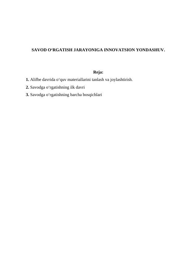 SAVOD O‘RGATISH JARAYONIGA INNOVATSION YONDASHUV.
Reja:
1. Alifbe davrida o‘quv materiallarini tanlash va joylashtirish.
2. Savodga o‘rgatishning ilk davri
3. Savodga o‘rgatishning barcha bosqichlari
