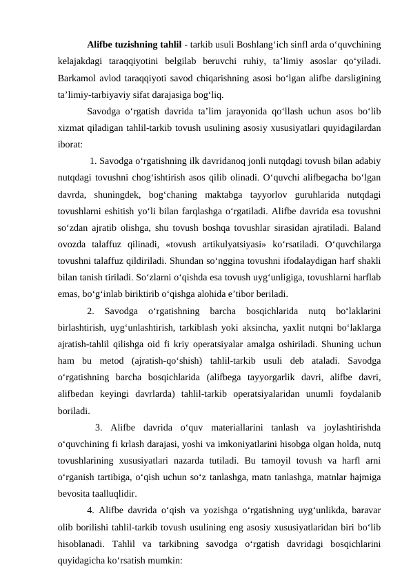 Alifbe tuzishning tahlil - tarkib usuli Boshlang‘ich sinfl arda o‘quvchining
kelajakdagi  taraqqiyotini  belgilab  beruvchi  ruhiy,  ta’limiy  asoslar  qo‘yiladi.
Barkamol avlod taraqqiyoti savod chiqarishning asosi bo‘lgan alifbe darsligining
ta’limiy-tarbiyaviy sifat darajasiga bog‘liq. 
Savodga o‘rgatish davrida ta’lim jarayonida qo‘llash uchun asos bo‘lib
xizmat qiladigan tahlil-tarkib tovush usulining asosiy xususiyatlari quyidagilardan
iborat:
 1. Savodga o‘rgatishning ilk davridanoq jonli nutqdagi tovush bilan adabiy
nutqdagi tovushni chog‘ishtirish asos qilib olinadi. O‘quvchi alifbegacha bo‘lgan
davrda,  shuningdek,  bog‘chaning  maktabga  tayyorlov  guruhlarida  nutqdagi
tovushlarni eshitish yo‘li bilan farqlashga o‘rgatiladi. Alifbe davrida esa tovushni
so‘zdan ajratib olishga, shu tovush boshqa tovushlar sirasidan ajratiladi. Baland
ovozda  talaffuz  qilinadi,  «tovush  artikulyatsiyasi»  ko‘rsatiladi.  O‘quvchilarga
tovushni talaffuz qildiriladi. Shundan so‘nggina tovushni ifodalaydigan harf shakli
bilan tanish tiriladi. So‘zlarni o‘qishda esa tovush uyg‘unligiga, tovushlarni harflab
emas, bo‘g‘inlab biriktirib o‘qishga alohida e’tibor beriladi. 
2.  Savodga  o‘rgatishning  barcha  bosqichlarida  nutq  bo‘laklarini
birlashtirish, uyg‘unlashtirish, tarkiblash yoki aksincha, yaxlit nutqni bo‘laklarga
ajratish-tahlil qilishga oid fi kriy operatsiyalar amalga oshiriladi. Shuning uchun
ham  bu  metod  (ajratish-qo‘shish)  tahlil-tarkib  usuli  deb  ataladi.  Savodga
o‘rgatishning  barcha  bosqichlarida  (alifbega  tayyorgarlik  davri,  alifbe  davri,
alifbedan  keyingi  davrlarda)  tahlil-tarkib  operatsiyalaridan  unumli  foydalanib
boriladi.
 3.  Alifbe  davrida  o‘quv  materiallarini  tanlash  va  joylashtirishda
o‘quvchining fi krlash darajasi, yoshi va imkoniyatlarini hisobga olgan holda, nutq
tovushlarining  xususiyatlari  nazarda  tutiladi.  Bu  tamoyil  tovush  va  harfl  arni
o‘rganish tartibiga, o‘qish uchun so‘z tanlashga, matn tanlashga, matnlar hajmiga
bevosita taalluqlidir. 
4. Alifbe davrida o‘qish va yozishga o‘rgatishning uyg‘unlikda, baravar
olib borilishi tahlil-tarkib tovush usulining eng asosiy xususiyatlaridan biri bo‘lib
hisoblanadi.  Tahlil  va  tarkibning  savodga  o‘rgatish  davridagi  bosqichlarini
quyidagicha ko‘rsatish mumkin: 
