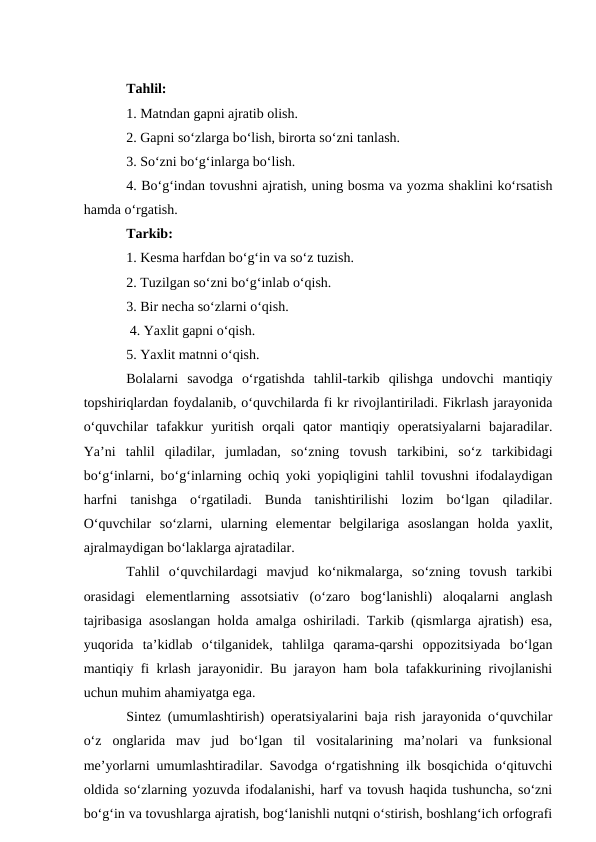 Tahlil: 
1. Matndan gapni ajratib olish. 
2. Gapni so‘zlarga bo‘lish, birorta so‘zni tanlash. 
3. So‘zni bo‘g‘inlarga bo‘lish. 
4. Bo‘g‘indan tovushni ajratish, uning bosma va yozma shaklini ko‘rsatish
hamda o‘rgatish. 
Tarkib: 
1. Kesma harfdan bo‘g‘in va so‘z tuzish. 
2. Tuzilgan so‘zni bo‘g‘inlab o‘qish. 
3. Bir necha so‘zlarni o‘qish.
 4. Yaxlit gapni o‘qish. 
5. Yaxlit matnni o‘qish. 
Bolalarni  savodga  o‘rgatishda  tahlil-tarkib  qilishga  undovchi  mantiqiy
topshiriqlardan foydalanib, o‘quvchilarda fi kr rivojlantiriladi. Fikrlash jarayonida
o‘quvchilar  tafakkur  yuritish  orqali  qator  mantiqiy  operatsiyalarni  bajaradilar.
Ya’ni  tahlil  qiladilar,  jumladan,  so‘zning  tovush  tarkibini,  so‘z  tarkibidagi
bo‘g‘inlarni, bo‘g‘inlarning ochiq yoki yopiqligini tahlil tovushni ifodalaydigan
harfni  tanishga  o‘rgatiladi.  Bunda  tanishtirilishi  lozim  bo‘lgan  qiladilar.
O‘quvchilar  so‘zlarni,  ularning  elementar  belgilariga  asoslangan  holda  yaxlit,
ajralmaydigan bo‘laklarga ajratadilar. 
Tahlil  o‘quvchilardagi  mavjud  ko‘nikmalarga,  so‘zning  tovush  tarkibi
orasidagi  elementlarning  assotsiativ  (o‘zaro  bog‘lanishli)  aloqalarni  anglash
tajribasiga asoslangan holda amalga oshiriladi. Tarkib (qismlarga ajratish) esa,
yuqorida  ta’kidlab  o‘tilganidek,  tahlilga  qarama-qarshi  oppozitsiyada  bo‘lgan
mantiqiy fi krlash jarayonidir. Bu jarayon ham bola tafakkurining rivojlanishi
uchun muhim ahamiyatga ega. 
Sintez (umumlashtirish) operatsiyalarini baja rish jarayonida o‘quvchilar
o‘z  onglarida  mav  jud  bo‘lgan  til  vositalarining  ma’nolari  va  funksional
me’yorlarni umumlashtiradilar. Savodga o‘rgatishning ilk bosqichida o‘qituvchi
oldida so‘zlarning yozuvda ifodalanishi, harf va tovush haqida tushuncha, so‘zni
bo‘g‘in va tovushlarga ajratish, bog‘lanishli nutqni o‘stirish, boshlang‘ich orfografi
