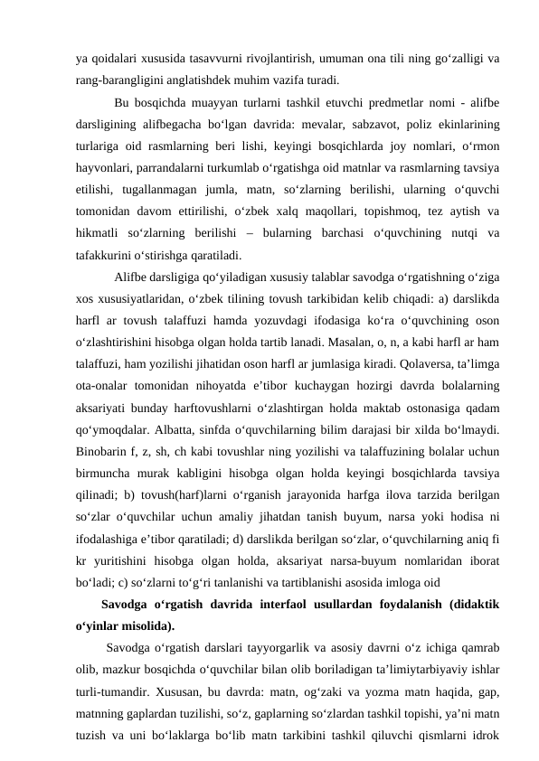 ya qoidalari xususida tasavvurni rivojlantirish, umuman ona tili ning go‘zalligi va
rang-barangligini anglatishdek muhim vazifa turadi. 
Bu bosqichda muayyan turlarni tashkil etuvchi predmetlar nomi - alifbe
darsligining alifbegacha bo‘lgan davrida: mevalar, sabzavot, poliz ekinlarining
turlariga oid rasmlarning beri lishi, keyingi bosqichlarda joy nomlari, o‘rmon
hayvonlari, parrandalarni turkumlab o‘rgatishga oid matnlar va rasmlarning tavsiya
etilishi,  tugallanmagan  jumla,  matn,  so‘zlarning  berilishi,  ularning  o‘quvchi
tomonidan  davom  ettirilishi,  o‘zbek  xalq  maqollari,  topishmoq,  tez  aytish  va
hikmatli  so‘zlarning  berilishi  –  bularning  barchasi  o‘quvchining  nutqi  va
tafakkurini o‘stirishga qaratiladi. 
Alifbe darsligiga qo‘yiladigan xususiy talablar savodga o‘rgatishning o‘ziga
xos xususiyatlaridan, o‘zbek tilining tovush tarkibidan kelib chiqadi: a) darslikda
harfl  ar  tovush  talaffuzi  hamda yozuvdagi  ifodasiga  ko‘ra o‘quvchining  oson
o‘zlashtirishini hisobga olgan holda tartib lanadi. Masalan, o, n, a kabi harfl ar ham
talaffuzi, ham yozilishi jihatidan oson harfl ar jumlasiga kiradi. Qolaversa, ta’limga
ota-onalar  tomonidan  nihoyatda  e’tibor  kuchaygan  hozirgi  davrda  bolalarning
aksariyati bunday harftovushlarni o‘zlashtirgan holda maktab ostonasiga qadam
qo‘ymoqdalar. Albatta, sinfda o‘quvchilarning bilim darajasi bir xilda bo‘lmaydi.
Binobarin f, z, sh, ch kabi tovushlar ning yozilishi va talaffuzining bolalar uchun
birmuncha  murak  kabligini  hisobga  olgan  holda  keyingi  bosqichlarda  tavsiya
qilinadi; b) tovush(harf)larni o‘rganish jarayonida harfga ilova tarzida berilgan
so‘zlar o‘quvchilar uchun amaliy jihatdan tanish buyum, narsa yoki hodisa ni
ifodalashiga e’tibor qaratiladi; d) darslikda berilgan so‘zlar, o‘quvchilarning aniq fi
kr  yuritishini  hisobga  olgan  holda,  aksariyat  narsa-buyum  nomlaridan  iborat
bo‘ladi; c) so‘zlarni to‘g‘ri tanlanishi va tartiblanishi asosida imloga oid 
Savodga  o‘rgatish  davrida  interfaol  usullardan  foydalanish  (didaktik
o‘yinlar misolida).
 Savodga o‘rgatish darslari tayyorgarlik va asosiy davrni o‘z ichiga qamrab
olib, mazkur bosqichda o‘quvchilar bilan olib boriladigan ta’limiytarbiyaviy ishlar
turli-tumandir. Xususan, bu davrda: matn, og‘zaki va yozma matn haqida, gap,
matnning gaplardan tuzilishi, so‘z, gaplarning so‘zlardan tashkil topishi, ya’ni matn
tuzish va uni bo‘laklarga bo‘lib matn tarkibini tashkil qiluvchi qismlarni idrok
