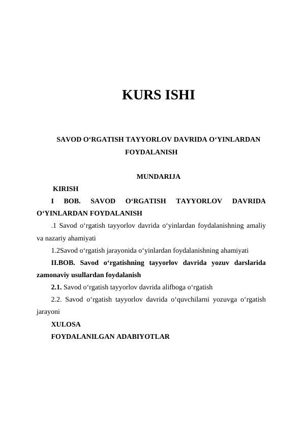 KURS ISHI
SAVOD OʻRGATISH TAYYORLOV DAVRIDA OʻYINLARDAN
FOYDALANISH
MUNDARIJA
 KIRISH
I  BOB. 
SAVOD  OʻRGATISH  TAYYORLOV  DAVRIDA
OʻYINLARDAN FOYDALANISH
.1 Savod oʻrgatish tayyorlov davrida oʻyinlardan foydalanishning amaliy
va nazariy ahamiyati
1.2Savod oʻrgatish jarayonida oʻyinlardan foydalanishning ahamiyati
II.BOB.  Savod  oʻrgatishning  tayyorlov  davrida  yozuv  darslarida
zamonaviy usullardan foydalanish 
2.1. Savod oʻrgatish tayyorlov davrida alifboga oʻrgatish
2.2. Savod oʻrgatish tayyorlov davrida oʻquvchilarni yozuvga oʻrgatish
jarayoni
XULOSA
FOYDALANILGAN ADABIYOTLAR 
