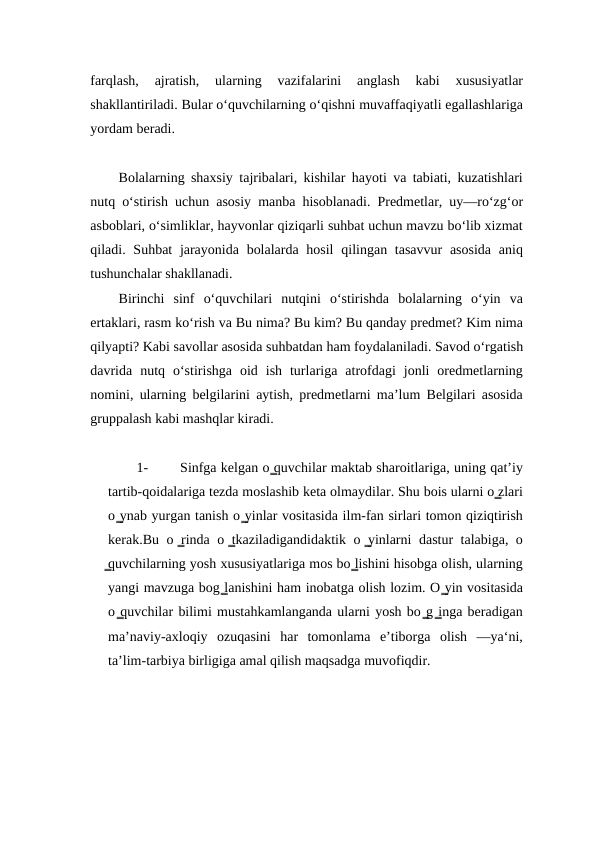 farqlash,  ajratish,  ularning  vazifalarini  anglash  kabi  xususiyatlar
shakllantiriladi. Bular o‘quvchilarning o‘qishni muvaffaqiyatli egallashlariga
yordam beradi.
Bolalarning shaxsiy tajribalari, kishilar hayoti va tabiati, kuzatishlari
nutq o‘stirish uchun asosiy manba hisoblanadi. Prеdmеtlar, uy—ro‘zg‘or
asboblari, oʻsimliklar, hayvonlar qiziqarli suhbat uchun mavzu bo‘lib xizmat
qiladi. Suhbat  jarayonida  bolalarda hosil  qilingan tasavvur  asosida  aniq
tushunchalar shakllanadi.
Birinchi  sinf  o‘quvchilari  nutqini  o‘stirishda  bolalarning  o‘yin  va
ertaklari, rasm ko‘rish va Bu nima? Bu kim? Bu qanday prеdmеt? Kim nima
qilyapti? Kabi savollar asosida suhbatdan ham foydalaniladi. Savod o‘rgatish
davrida  nutq  o‘stirishga  oid  ish  turlariga  atrofdagi  jonli  orеdmеtlarning
nomini, ularning bеlgilarini aytish, prеdmеtlarni ma’lum Bеlgilari asosida
gruppalash kabi mashqlar kiradi.
1-
Sinfga kelgan o ̳quvchilar maktab sharoitlariga, uning qatʼiy
tartib-qoidalariga tezda moslashib keta olmaydilar. Shu bois ularni o ̳zlari
o ̳ynab yurgan tanish o ̳yinlar vositasida ilm-fan sirlari tomon qiziqtirish
kerak.Bu o ̳rinda o ̳tkaziladigandidaktik o ̳yinlarni dastur talabiga, o
̳quvchilarning yosh xususiyatlariga mos bo ̳lishini hisobga olish, ularning
yangi mavzuga bog ̳lanishini ham inobatga olish lozim. O ̳yin vositasida
o ̳quvchilar bilimi mustahkamlanganda ularni yosh bo ̳g ̳inga beradigan
maʼnaviy-axloqiy  ozuqasini  har  tomonlama  eʼtiborga  olish  —ya‘ni,
taʼlim-tarbiya birligiga amal qilish maqsadga muvofiqdir.
