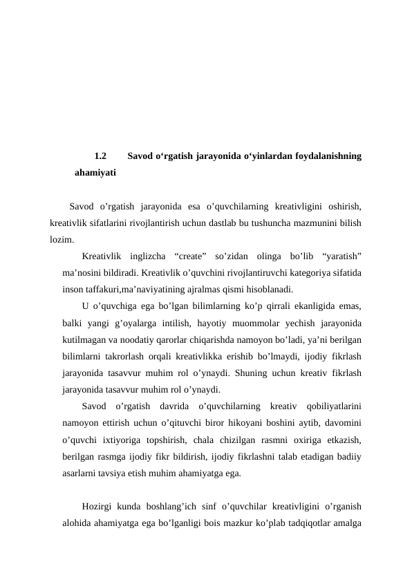 1.2
 Savod oʻrgatish jarayonida oʻyinlardan foydalanishning
ahamiyati 
Savod  o’rgatish  jarayonida  esa  o’quvchilarning  kreativligini  oshirish,
kreativlik sifatlarini rivojlantirish uchun dastlab bu tushuncha mazmunini bilish
lozim.
Kreativlik  inglizcha  “create”  so’zidan  olinga  bo’lib  “yaratish”
ma’nosini bildiradi. Kreativlik o’quvchini rivojlantiruvchi kategoriya sifatida
inson taffakuri,ma’naviyatining ajralmas qismi hisoblanadi. 
U o’quvchiga ega bo’lgan bilimlarning ko’p qirrali ekanligida emas,
balki  yangi  g’oyalarga  intilish,  hayotiy  muommolar  yechish  jarayonida
kutilmagan va noodatiy qarorlar chiqarishda namoyon bo’ladi, ya’ni berilgan
bilimlarni takrorlash orqali kreativlikka erishib bo’lmaydi, ijodiy fikrlash
jarayonida tasavvur muhim rol o’ynaydi. Shuning uchun kreativ fikrlash
jarayonida tasavvur muhim rol o’ynaydi.
Savod  o’rgatish  davrida  o’quvchilarning  kreativ  qobiliyatlarini
namoyon ettirish uchun o’qituvchi biror hikoyani boshini aytib, davomini
o’quvchi  ixtiyoriga  topshirish,  chala  chizilgan  rasmni  oxiriga  etkazish,
berilgan rasmga ijodiy fikr bildirish, ijodiy fikrlashni talab etadigan badiiy
asarlarni tavsiya etish muhim ahamiyatga ega.
Hozirgi  kunda  boshlang’ich  sinf  o’quvchilar  kreativligini  o’rganish
alohida ahamiyatga ega bo’lganligi bois mazkur ko’plab tadqiqotlar amalga
