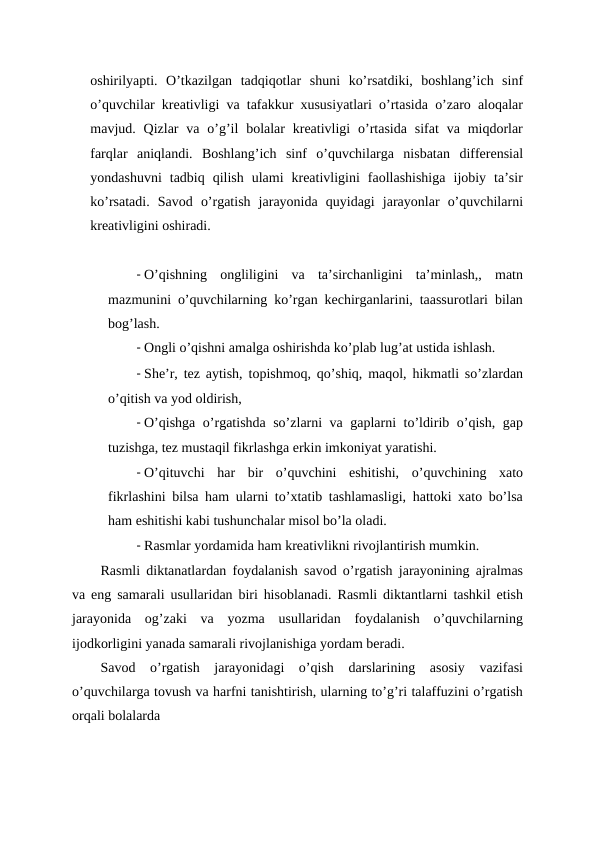 oshirilyapti.  O’tkazilgan  tadqiqotlar  shuni  ko’rsatdiki,  boshlang’ich  sinf
o’quvchilar kreativligi va tafakkur xususiyatlari o’rtasida o’zaro aloqalar
mavjud. Qizlar  va o’g’il  bolalar  kreativligi  o’rtasida  sifat  va  miqdorlar
farqlar  aniqlandi.  Boshlang’ich  sinf  o’quvchilarga  nisbatan  differensial
yondashuvni  tadbiq  qilish  ulami  kreativligini  faollashishiga  ijobiy  ta’sir
ko’rsatadi.  Savod  o’rgatish  jarayonida  quyidagi  jarayonlar  o’quvchilarni
kreativligini oshiradi.
- O’qishning  ongliligini  va  ta’sirchanligini  ta’minlash,,  matn
mazmunini o’quvchilarning ko’rgan kechirganlarini, taassurotlari bilan
bog’lash.
- Ongli o’qishni amalga oshirishda ko’plab lug’at ustida ishlash.
- She’r, tez aytish, topishmoq, qo’shiq, maqol, hikmatli so’zlardan
o’qitish va yod oldirish,
- O’qishga o’rgatishda so’zlarni va gaplarni to’ldirib o’qish, gap
tuzishga, tez mustaqil fikrlashga erkin imkoniyat yaratishi.
- O’qituvchi  har  bir  o’quvchini  eshitishi,  o’quvchining  xato
fikrlashini bilsa ham ularni to’xtatib tashlamasligi, hattoki xato bo’lsa
ham eshitishi kabi tushunchalar misol bo’la oladi.
- Rasmlar yordamida ham kreativlikni rivojlantirish mumkin.
Rasmli diktanatlardan foydalanish savod o’rgatish jarayonining ajralmas
va eng samarali usullaridan biri hisoblanadi. Rasmli diktantlarni tashkil etish
jarayonida  og’zaki  va  yozma  usullaridan  foydalanish  o’quvchilarning
ijodkorligini yanada samarali rivojlanishiga yordam beradi.
Savod  o’rgatish  jarayonidagi  o’qish  darslarining  asosiy  vazifasi
o’quvchilarga tovush va harfni tanishtirish, ularning to’g’ri talaffuzini o’rgatish
orqali bolalarda
