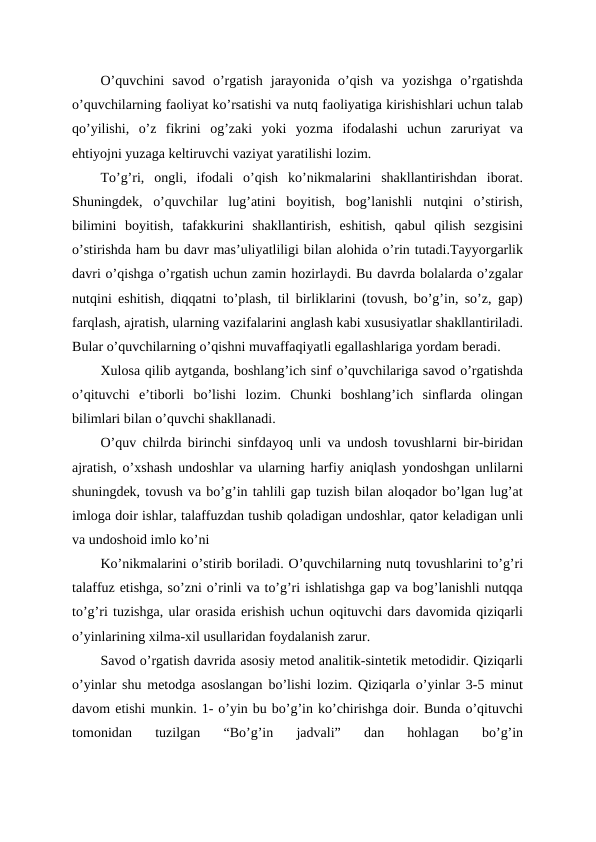 O’quvchini  savod  o’rgatish  jarayonida  o’qish  va  yozishga  o’rgatishda
o’quvchilarning faoliyat ko’rsatishi va nutq faoliyatiga kirishishlari uchun talab
qo’yilishi,  o’z  fikrini  og’zaki  yoki  yozma  ifodalashi  uchun  zaruriyat  va
ehtiyojni yuzaga keltiruvchi vaziyat yaratilishi lozim.
To’g’ri,  ongli,  ifodali  o’qish  ko’nikmalarini  shakllantirishdan  iborat.
Shuningdek,  o’quvchilar  lug’atini  boyitish,  bog’lanishli  nutqini  o’stirish,
bilimini  boyitish,  tafakkurini  shakllantirish,  eshitish,  qabul  qilish  sezgisini
o’stirishda ham bu davr mas’uliyatliligi bilan alohida o’rin tutadi.Tayyorgarlik
davri o’qishga o’rgatish uchun zamin hozirlaydi. Bu davrda bolalarda o’zgalar
nutqini eshitish, diqqatni to’plash, til birliklarini (tovush, bo’g’in, so’z, gap)
farqlash, ajratish, ularning vazifalarini anglash kabi xususiyatlar shakllantiriladi.
Bular o’quvchilarning o’qishni muvaffaqiyatli egallashlariga yordam beradi.
Xulosa qilib aytganda, boshlang’ich sinf o’quvchilariga savod o’rgatishda
o’qituvchi  e’tiborli  bo’lishi  lozim.  Chunki  boshlang’ich  sinflarda  olingan
bilimlari bilan o’quvchi shakllanadi.
O’quv chilrda birinchi sinfdayoq unli va undosh tovushlarni bir-biridan
ajratish, o’xshash undoshlar va ularning harfiy aniqlash yondoshgan unlilarni
shuningdek, tovush va bo’g’in tahlili gap tuzish bilan aloqador bo’lgan lug’at
imloga doir ishlar, talaffuzdan tushib qoladigan undoshlar, qator keladigan unli
va undoshoid imlo ko’ni
Ko’nikmalarini o’stirib boriladi. O’quvchilarning nutq tovushlarini to’g’ri
talaffuz etishga, so’zni o’rinli va to’g’ri ishlatishga gap va bog’lanishli nutqqa
to’g’ri tuzishga, ular orasida erishish uchun oqituvchi dars davomida qiziqarli
o’yinlarining xilma-xil usullaridan foydalanish zarur.
Savod o’rgatish davrida asosiy metod analitik-sintetik metodidir. Qiziqarli
o’yinlar shu metodga asoslangan bo’lishi lozim. Qiziqarla o’yinlar 3-5 minut
davom etishi munkin. 1- o’yin bu bo’g’in ko’chirishga doir. Bunda o’qituvchi
tomonidan  tuzilgan  “Bo’g’in  jadvali”  dan  hohlagan  bo’g’in
