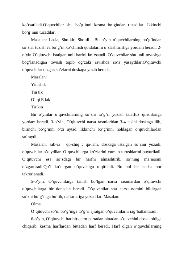 ko’rsatiladi.O’quvchilar  shu  bo’g’inni  kesma  bo’gindan  tuzadilar.  Ikkinchi
bo’g’inni tuzadilar.
Masalan: Lo-la, Sho-kir, Sho-di . Bu o’yin o’quvchilarning bo’g’indan
so’zlar tuzish va bo’g’in ko’chirish qoidalarini o’zlashtirishga yordam beradi. 2-
o’yin O’qituvchi istalgan unli harfni ko’rsatadi. O’quvchilar shu unli tovushga
bog’lanadigan  tovush  topib  og’zaki  ravishda  so’z  yasaydilar.O’qituvchi
o’quvchilar tuzgan so’zlarni doskaga yozib beradi.
Masalan:
Yin shik
Tin tik
O’ qi E lak
Tir kin
Bu  o’yinlar  o’quvchilarning  so’zni  to’g’ri  yozish  talaffuz  qilishlariga
yordam beradi. 3-o’yin, O’qituvchi narsa rasmlaridan 3-4 tasini doskaga ilib,
birinchi  bo’g’inni  o’zi  aytad.  Ikkinchi  bo’g’inni  hohlagan  o’quvchilardan
so’raydi.
Masalan:  sab-zi  ;  qo-shiq  ;  qa-lam,  doskaga  istalgan  so’zini  yozadi,
o’quvchilar o’qiydilar. O’quvchilarga ko’zlarini yumub turushlarini buyuriladi.
O’qituvchi  esa  so’zdagi  bir  harfni  almashtirib,  so’ning  ma’nosini
o’zgartiradi.Qo’l  ko’targan  o’quvchiga  o’qitiladi.  Bu  hol  bir  necha  bor
takrorlanadi.
5-o’yin,  O’quvchilarga  tanish  bo’lgan  narsa  rasmlardan  o’qituvchi
o’quvchilarga  bir  donadan  beradi.  O’quvchilar  shu  narsa  nomini  bildirgan
so’zni bo’g’inga bo’lib, daftarlariga yozadilar. Masalan:
Olma.
O’qituvchi so’ni bo’g’inga to’g’ri ajratgan o’quvchilarni rag’batlantiradi.
6-o’yin, O’qituvchi har bir qator partadan bittadan o’quvchini doska oldiga
chiqarib, kesma harflardan bittadan harf beradi. Harf olgan o’quvchilarning
