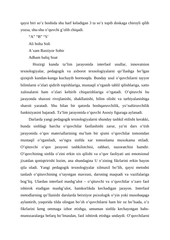 qaysi biri so’z boshida shu harf keladigan 3 ta so’z topib doskaga chiroyli qilib
yozsa, shu-shu o’quvchi g’olib chiqadi.
“A” “B” “S’
Ali bolta Soli
A’zam Baxtiyor Sobir
Adham baliq Soat
 Hozirgi  kunda  ta’lim  jarayonida  interfaol  usullar,  innovatsion
texnologiyalar,  pedagogik  va  axborot  texnologiyalarni  qo’llashga  bo’lgan
qiziqish kundan-kunga kuchayib bormoqda. Bunday usul o’quvchilarni tayyor
bilimlarni o’zlari qidirib topishlariga, mustaqil o’rganib tahlil qilishlariga, xatto
xulosalarni  ham  o’zlari  keltirib  chiqazishlariga  o’rgatadi.  O’qituvchi  bu
jarayonda shaxsni  rivojlanishi, shakllanishi, bilim olishi va tarbiyalanishiga
sharoit  yaratadi.  Shu  bilan  bir  qatorda  boshqaruvchilik,  yo’naltiruvchilik
funktsiyasini bajaradi. Ta’lim jarayonida o’quvchi Asosiy figuraga aylanadi.
Darlarda yangi pedagogik texnologiyalarni shunday tashkil etilishi kerakki,
bunda  sinfdagi  barcha  o’quvchilar  faollashishi  zarur,  ya’ni  dars  o’tish
jarayonida  o’quv  materiallarining  ma’lum  bir  qismi  o’quvchilar  tomonidan
mustaqil  o’rganiladi,  so’ngra  sinfda  xar  tomonlama  muxokama  etiladi.
O’qituvchi  o’quv  jarayoni  tashkilotchisi,  rahbari,  nazoratchisi  hamdir.
O’quvchining sinfda o’zini erkin xis qilishi va o’quv faoliyati uni emotsional
jixatdan qoniqtririshi lozim, ana shundagina U o’zining fikrlarini erkin bayon
qila  oladi.  Yangi  pedagogik  texnologiyalar  xilmaxil  bo’lib,  qaysi  metodni
tanlash o’qituvchining o’tayotgan mavzusi, darsning maqsadi va vazifalariga
bog’liq. Ulardan interfaol mashg’ulot – o’qituvchi va o’quvchilar o’zaro faol
ishtirok  etadigan  mashg’ulot,  hamkorlikda  kechadigan  jarayon.  Interfaol
metodlarning qo’llanishi darslarda beixtiyor psixologik o’yin yoki musobaqaga
aylantirib, yuqorida tilda olingan bo’sh o’quvchilarni ham bir oz bo’lsada, o’z
fikrlarini  keng  ommaga  izhor  etishga,  umuman  sinfda  kechayotgan  bahs-
munozaralarga befarq bo’lmasdan, faol ishtirok etishga undaydi. O’quvchilarni
