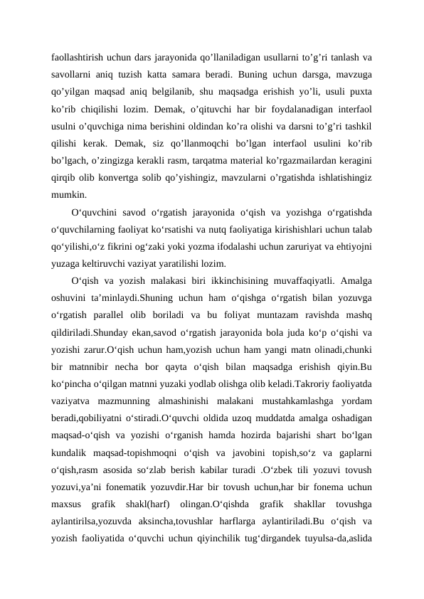 faollashtirish uchun dars jarayonida qo’llaniladigan usullarni to’g’ri tanlash va
savollarni aniq tuzish katta samara beradi. Buning uchun darsga, mavzuga
qo’yilgan maqsad aniq belgilanib, shu maqsadga erishish yo’li, usuli puxta
ko’rib chiqilishi  lozim. Demak, o’qituvchi har bir  foydalanadigan interfaol
usulni o’quvchiga nima berishini oldindan ko’ra olishi va darsni to’g’ri tashkil
qilishi  kerak.  Demak,  siz  qo’llanmoqchi  bo’lgan  interfaol  usulini  ko’rib
bo’lgach, o’zingizga kerakli rasm, tarqatma material ko’rgazmailardan keragini
qirqib olib konvertga solib qo’yishingiz, mavzularni o’rgatishda ishlatishingiz
mumkin.
O‘quvchini  savod  o‘rgatish  jarayonida  o‘qish  va  yozishga  o‘rgatishda
o‘quvchilarning faoliyat ko‘rsatishi va nutq faoliyatiga kirishishlari uchun talab
qo‘yilishi,o‘z fikrini og‘zaki yoki yozma ifodalashi uchun zaruriyat va ehtiyojni
yuzaga keltiruvchi vaziyat yaratilishi lozim.
O‘qish  va  yozish  malakasi  biri  ikkinchisining  muvaffaqiyatli.  Amalga
oshuvini  ta’minlaydi.Shuning  uchun  ham  o‘qishga  o‘rgatish  bilan  yozuvga
o‘rgatish  parallel  olib  boriladi  va  bu  foliyat  muntazam  ravishda  mashq
qildiriladi.Shunday ekan,savod o‘rgatish jarayonida bola juda ko‘p o‘qishi va
yozishi zarur.O‘qish uchun ham,yozish uchun ham yangi matn olinadi,chunki
bir  matnnibir  necha  bor  qayta  o‘qish  bilan  maqsadga  erishish  qiyin.Bu
ko‘pincha o‘qilgan matnni yuzaki yodlab olishga olib keladi.Takroriy faoliyatda
vaziyatva  mazmunning  almashinishi  malakani  mustahkamlashga  yordam
beradi,qobiliyatni o‘stiradi.O‘quvchi oldida uzoq muddatda amalga oshadigan
maqsad-o‘qish  va  yozishi  o‘rganish  hamda  hozirda  bajarishi  shart  bo‘lgan
kundalik  maqsad-topishmoqni  o‘qish  va  javobini  topish,so‘z  va  gaplarni
o‘qish,rasm asosida so‘zlab berish kabilar turadi .O‘zbek tili yozuvi tovush
yozuvi,ya’ni fonematik yozuvdir.Har bir tovush uchun,har bir fonema uchun
maxsus  grafik  shakl(harf)  olingan.O‘qishda  grafik  shakllar  tovushga
aylantirilsa,yozuvda  aksincha,tovushlar  harflarga  aylantiriladi.Bu  o‘qish  va
yozish faoliyatida o‘quvchi uchun qiyinchilik tug‘dirgandek tuyulsa-da,aslida
