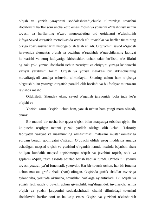 o‘qish  va  yozish  jarayonini  soddalashtiradi,chunki  tilimizdagi  tovushni
ifodalovchi harflar soni uncha ko‘p emas.O‘qish va yozishni o‘zlashtirish uchun
tovush  va  harflarning  o‘zaro  munosabatiga  oid  qoidalarni  o‘zlashtirish
kifoya.Savod o‘rgatish metodikasida o‘zbek tili tovushlar va harflar tizimining
o‘ziga xosxususiyatlarini hisobga olish talab etiladi. O‘quvchini savod o‘rgatish
jarayonida elementar o‘qish va yozishga o‘rgatishda o‘quvchilarning faoliyat
ko‘rsatishi va nutq faoliyatiga kirishishlari uchun talab bo‘lishi, o‘z fikrini
og‘zaki yoki yozma ifodalashi uchun zaruriyat va ehtiyojni yuzaga keltiruvchi
vaziyat  yaratilishi  lozim.  Oʻqish  va  yozish  malakasi  biri  ikkinchisining
muvaffaqiyatli  amalga  oshuvini  ta’minlaydi.  Shuning  uchun  ham  o‘qishga
o‘rgatish bilan yozuvga o‘rgatish parallel olib boriladi va bu faoliyat muntazam
ravishda mashq 
Qildiriladi.  Shunday  ekan,  savod  o‘rgatish  jarayonida  bola  juda  ko‘p
o‘qishi va 
Yozishi zarur. O‘qish uchun ham, yozish uchun ham yangi matn olinadi,
chunki 
Bir matnni bir necha bor qayta o‘qish bilan maqsadga erishish qiyin. Bu
ko‘pincha  o‘qilgan  matnni  yuzaki  yodlab  olishga  olib  keladi.  Takroriy
faoliyatda vaziyat  va mazmunning almashinishi  malakani mustahkamlashga
yordam beradi, qobiliyatni o‘stiradi. O‘quvchi oldida uzoq muddatda amalga
oshadigan maqsad o‘qish va yozishni o‘rganish hamda hozirda bajarishi shart
bo‘lgan  kundalik  maqsad  topishmoqni  o‘qish  va  javobini  topish,  so‘z  va
gaplarni o‘qish, rasm asosida so‘zlab berish kabilar turadi. O‘zbek tili yozuvi
tovush yozuvi, ya’ni fonematik yozuvdir. Har bir tovush uchun, har bir fonema
uchun maxsus grafik shakl (harf) olingan. O‘qishda grafik shakllar tovushga
aylantirilsa, yozuvda aksincha, tovushlar harflarga aylantiriladi. Bu o‘qish va
yozish faoliyatida o‘quvchi uchun qiyinchilik tug‘dirgandek tuyulsa-da, aslida
o‘qish  va  yozish  jarayonini  soddalashtiradi,  chunki  tilimizdagi  tovushni
ifodalovchi harflar soni  uncha ko‘p emas. O‘qish va yozishni o‘zlashtirish
