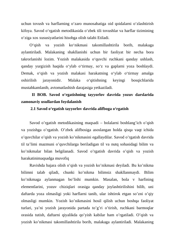 uchun tovush va harflarning o‘zaro munosabatiga oid qoidalarni o‘zlashtirish
kifoya. Savod o‘rgatish metodikasida o‘zbek tili tovushlar va harflar tizimining
o‘ziga xos xususiyatlarini hisobga olish talabi Etiladi.
O‘qish  va  yozish  ko‘nikmasi  takomillashtirila  borib,  malakaga
aylantiriladi.  Malakaning  shakllanishi  uchun  bir  faoliyat  bir  necha  bora
takrorlanishi  lozim.  Yozish  malakasida  o‘quvchi  ruchkani  qanday  ushlash,
qanday yurgizish haqida o‘ylab o‘tirmay, so‘z va gaplarni yoza boshlaydi.
Demak,  o‘qish  va  yozish  malakasi  harakatning  o‘ylab  o‘tirmay  amalga
oshirilish  jarayonidir.  Malaka  o‘qitishning  keyingi  bosqichlarida
mustahkamlanib, avtomatlashish darajasiga yetkaziladi. 
 II  BOB.  Savod oʻrgatishning tayyorlov davrida yozuv darslarida
zamonaviy usullardan foydalanish 
 2.1 Savod oʻrgatish tayyorlov davrida alifboga oʻrgatish
Savod o’rgatish metodikasining maqsadi – bolalarni boshlang’ich o’qish
va yozishga o’rgatish. O’zbek alifbosiga asoslangan holda qisqa vaqt ichida
o’quvchilar o’qish va yozish ko’nikmasini egallaydilar. Savod o’rgatish davrida
til ta’limi mazmuni o’quvchilarga beriladigan til va nutq sohasidagi bilim va
ko’nikmalar  bilan  belgilanadi.  Savod  o’rgatish  davrida  o’qish  va  yozish
harakatinimaqsadga muvofiq
Ravishda bajara olish o’qish va yozish ko’nikmasi deyiladi. Bu ko’nikma
bilimni  talab  qiladi,  chunki  ko’nikma  bilimsiz  shakllanmaydi.  Bilim
ko’nikmaga  aylanmagan  bo’lishi  mumkin.  Masalan,  bola  v  harfining
elementlarini,  yozuv  chiziqlari  orasiga  qanday  joylashtirilishini  bilib,  uni
daftarda yoza olmasligi yoki harflarni tanib, ular ishtirok etgan so’zni o’qiy
olmasligi mumkin. Yozish ko’nikmasini  hosil  qilish uchun boshqa faoliyat
turlari, ya’ni  yozish jarayonida partada to’g’ri  o’tirish, ruchkani  barmoqlar
orasida tutish, daftarni qiyalikda qo’yish kabilar ham o’rgatiladi. O’qish va
yozish ko’nikmasi takomillashtirila borib, malakaga aylantiriladi. Malakaning
