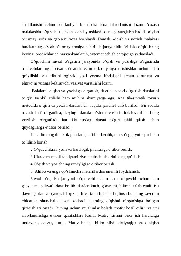 shakllanishi  uchun  bir  faoliyat  bir  necha  bora  takrorlanishi  lozim.  Yozish
malakasida o’quvchi ruchkani qanday ushlash, qanday yurgizish haqida o’ylab
o’tirmay, so’z va gaplarni yoza boshlaydi. Demak, o’qish va yozish malakasi
harakatning o’ylab o’tirmay amalga oshirilish jarayonidir. Malaka o’qitishning
keyingi bosqichlarida mustahkamlanib, avtomatlashish darajasiga yetkaziladi.
O’quvchini  savod  o’rgatish  jarayonida  o’qish  va  yozishga  o’rgatishda
o’quvchilarning faoliyat ko’rsatishi va nutq faoliyatiga kirishishlari uchun talab
qo’yilishi,  o’z  fikrini  og’zaki  yoki  yozma  ifodalashi  uchun  zaruriyat  va
ehtiyojni yuzaga keltiruvchi vaziyat yaratilishi lozim.
 Bolalarni o’qish va yozishga o’rgatish, davrida savod o’rgatish darslarini
to’g’ri tashkil etilishi ham muhim ahamiyatga ega. Analitik-sintetik tovush
metodida o’qish va yozish darslari bir vaqtda, parallel olib boriladi. Bir soatda
tovush-harf  oʻrganilsa,  keyingi  darsda  o’sha  tovushni  ifodalovchi  harfning
yozilishi  o’rgatiladi,  har  ikki  turdagi  darsni  to’g’ri  tahlil  qilish  uchun
quydagilarga e’tibor beriladi;
1. Ta’limning didaktik jihatlariga e’tibor berilib, uni so’nggi yutuqlar bilan
to’ldirib borish.
2.O’quvchilarni yosh va fizialogik jihatlariga e’tibor berish.
3.Ularda mustaqil faoliyatni rivojlantirish ishlarini keng qo’llash.
4.O’qish va yozishning uzviyligiga e’tibor berish.
5. Alifbo va unga qo’shimcha materillardan unumli foydalanish. 
Savod  o’rgatish  jarayoni  o’qituvchi  uchun  ham,  o’quvchi  uchun  ham
g’oyat ma’suliyatli davr bo’lib ulardan kuch, g’ayratni, bilimni talab etadi. Bu
davrdagi darslar qanchalik qiziqarli va ta’sirli tashkil qilinsa bolaning savodini
chiqarish  shunchalik  oson  kechadi,  ularning  o’qishni  o’rganishga  bo’lgan
qiziqishlari ortadi. Buning uchun mualimlar bolada motiv hosil qilish va uni
rivojlantirishga e’tibor qaratishlari lozim. Motiv kishini biror ish harakatga
undovchi,  da’vat,  turtki.  Motiv  bolada  bilim  olish  ishtiyoqiga  va  qiziqish

