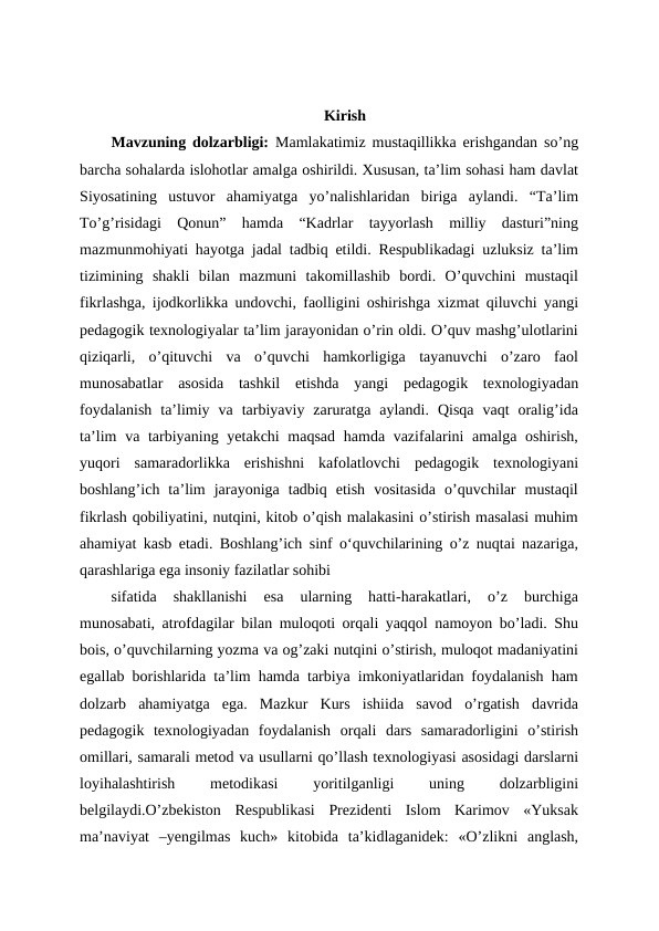 Kirish
Mavzuning dolzarbligi:  Mamlakatimiz mustaqillikka erishgandan so’ng
barcha sohalarda islohotlar amalga oshirildi. Xususan, ta’lim sohasi ham davlat
Siyosatining  ustuvor  ahamiyatga  yo’nalishlaridan  biriga  aylandi.  “Ta’lim
To’g’risidagi  Qonun”  hamda  “Kadrlar  tayyorlash  milliy  dasturi”ning
mazmunmohiyati hayotga jadal tadbiq etildi. Respublikadagi uzluksiz ta’lim
tizimining  shakli  bilan  mazmuni  takomillashib  bordi.  O’quvchini  mustaqil
fikrlashga, ijodkorlikka undovchi, faolligini oshirishga xizmat qiluvchi yangi
pedagogik texnologiyalar ta’lim jarayonidan o’rin oldi. O’quv mashg’ulotlarini
qiziqarli,  o’qituvchi  va  o’quvchi  hamkorligiga  tayanuvchi  o’zaro  faol
munosabatlar  asosida  tashkil  etishda  yangi  pedagogik  texnologiyadan
foydalanish  ta’limiy  va  tarbiyaviy  zaruratga  aylandi.  Qisqa  vaqt  oralig’ida
ta’lim  va tarbiyaning yetakchi maqsad  hamda vazifalarini amalga oshirish,
yuqori  samaradorlikka  erishishni  kafolatlovchi  pedagogik  texnologiyani
boshlang’ich  ta’lim  jarayoniga  tadbiq  etish  vositasida  o’quvchilar  mustaqil
fikrlash qobiliyatini, nutqini, kitob o’qish malakasini o’stirish masalasi muhim
ahamiyat kasb etadi. Boshlang’ich sinf oʻquvchilarining o’z nuqtai nazariga,
qarashlariga ega insoniy fazilatlar sohibi 
sifatida  shakllanishi  esa  ularning  hatti-harakatlari,  o’z  burchiga
munosabati, atrofdagilar bilan muloqoti orqali yaqqol namoyon bo’ladi. Shu
bois, o’quvchilarning yozma va og’zaki nutqini o’stirish, muloqot madaniyatini
egallab borishlarida ta’lim hamda tarbiya imkoniyatlaridan foydalanish ham
dolzarb  ahamiyatga  ega.  Mazkur  Kurs  ishiida  savod  o’rgatish  davrida
pedagogik  texnologiyadan  foydalanish  orqali  dars  samaradorligini  o’stirish
omillari, samarali metod va usullarni qo’llash texnologiyasi asosidagi darslarni
loyihalashtirish
 
metodikasi
 
yoritilganligi
 
uning
 
dolzarbligini
belgilaydi.O’zbekiston  Respublikasi  Prezidenti  Islom  Karimov  «Yuksak
ma’naviyat  –yengilmas  kuch»  kitobida  ta’kidlaganidek:  «O’zlikni  anglash,
