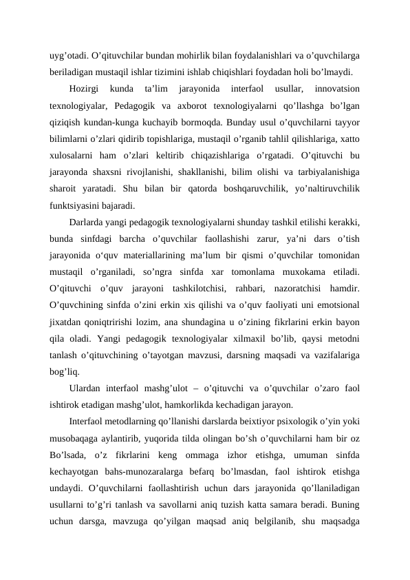 uyg’otadi. O’qituvchilar bundan mohirlik bilan foydalanishlari va o’quvchilarga
beriladigan mustaqil ishlar tizimini ishlab chiqishlari foydadan holi bo’lmaydi.
Hozirgi  kunda  ta’lim  jarayonida  interfaol  usullar,  innovatsion
texnologiyalar,  Pedagogik  va  axborot  texnologiyalarni  qo’llashga  bo’lgan
qiziqish kundan-kunga kuchayib bormoqda. Bunday usul o’quvchilarni tayyor
bilimlarni o’zlari qidirib topishlariga, mustaqil o’rganib tahlil qilishlariga, xatto
xulosalarni  ham  o’zlari  keltirib  chiqazishlariga  o’rgatadi.  O’qituvchi  bu
jarayonda shaxsni  rivojlanishi, shakllanishi, bilim olishi va tarbiyalanishiga
sharoit  yaratadi.  Shu  bilan  bir  qatorda  boshqaruvchilik,  yo’naltiruvchilik
funktsiyasini bajaradi.
Darlarda yangi pedagogik texnologiyalarni shunday tashkil etilishi kerakki,
bunda  sinfdagi  barcha  o’quvchilar  faollashishi  zarur,  ya’ni  dars  o’tish
jarayonida  oʻquv  materiallarining  ma’lum  bir  qismi  o’quvchilar  tomonidan
mustaqil  o’rganiladi,  so’ngra  sinfda  xar  tomonlama  muxokama  etiladi.
O’qituvchi  o’quv  jarayoni  tashkilotchisi,  rahbari,  nazoratchisi  hamdir.
O’quvchining sinfda o’zini erkin xis qilishi va o’quv faoliyati uni emotsional
jixatdan qoniqtririshi lozim, ana shundagina u o’zining fikrlarini erkin bayon
qila  oladi.  Yangi  pedagogik  texnologiyalar  xilmaxil  bo’lib,  qaysi  metodni
tanlash o’qituvchining o’tayotgan mavzusi, darsning maqsadi va vazifalariga
bog’liq.
Ulardan  interfaol  mashg’ulot  –  o’qituvchi  va  o’quvchilar  o’zaro  faol
ishtirok etadigan mashg’ulot, hamkorlikda kechadigan jarayon.
Interfaol metodlarning qo’llanishi darslarda beixtiyor psixologik o’yin yoki
musobaqaga aylantirib, yuqorida tilda olingan bo’sh o’quvchilarni ham bir oz
Bo’lsada,  o’z  fikrlarini  keng  ommaga  izhor  etishga,  umuman  sinfda
kechayotgan  bahs-munozaralarga  befarq  bo’lmasdan,  faol  ishtirok  etishga
undaydi.  O’quvchilarni  faollashtirish  uchun  dars  jarayonida  qo’llaniladigan
usullarni to’g’ri tanlash va savollarni aniq tuzish katta samara beradi. Buning
uchun  darsga,  mavzuga  qo’yilgan  maqsad  aniq  belgilanib,  shu  maqsadga
