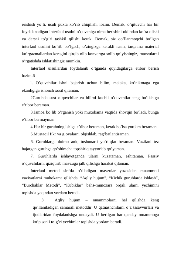 erishish yo’li, usuli puxta ko’rib chiqilishi lozim. Demak, o’qituvchi har bir
foydalanadigan interfaol usulni o’quvchiga nima berishini oldindan ko’ra olishi
va  darsni  to’g’ri  tashkil  qilishi  kerak.  Demak,  siz  qo’llanmoqchi  bo’lgan
interfaol usulini ko’rib bo’lgach, o’zingizga kerakli rasm, tarqatma material
ko’rgazmailardan keragini qirqib olib konvertga solib qo’yishingiz, mavzularni
o’rgatishda ishlatishingiz mumkin.
Interfaol  uisullardan  foydalanib  o’tganda  quyidagilarga  etibor  berish
lozim.6
l.  O’quvchilar  ishni  bajarish  uchun  bilim,  malaka,  ko’nikmaga  ega
ekanligiga ishonch xosil qilaman.
2Guruhda sust o’quvchilar va bilimi kuchli o’quvchilar teng bo’lishiga
e’tibor beraman.
3.Jamoa bo’lib o’rganish yoki muxokama vaqtida shovqin bo’ladi, bunga
e’tibor bermayman.
4.Har bir guruhning ishiga e’tibor beraman, kerak bo’lsa yordam beraman.
5.Mustaqil fikr va g’oyalarni olqishlab, rag’batlantiraman.
6.  Guruhlarga  doimo  aniq  tushunarli  yo’rliqlar  beraman.  Vazifani  tez
bajargan guruhga qo’shimcha topshiriq tayyorlab qo’yaman.
7.  Guruhlarda  ishlayotganda  ularni  kuzataman,  eshitaman.  Passiv
o’quvchilarni qiziqtirib mavzuga jalb qilishga harakat qilaman.
Interfaol  metod  sinfda  o’tiladigan  mavzular  yuzasidan  muammoli
vaziyatlarni muhokama qilishda, “Aqliy hujum”, “Kichik guruhlarda ishlash”,
“Burchaklar  Metodi”,  “Kubiklar”  bahs-munozara  orqali  ularni  yechimini
topishda yaqindan yordam beradi.
3.
Aqliy  hujum  –  muammolarni  hal  qilishda  keng
qo’llaniladigan samarali metoddir. U qatnashchilarni o’z tasavvurlari va
ijodlaridan foydalanishga undaydi. U berilgan har qanday muammoga
ko’p sonli to’g’ri yechimlar topishda yordam beradi. 
