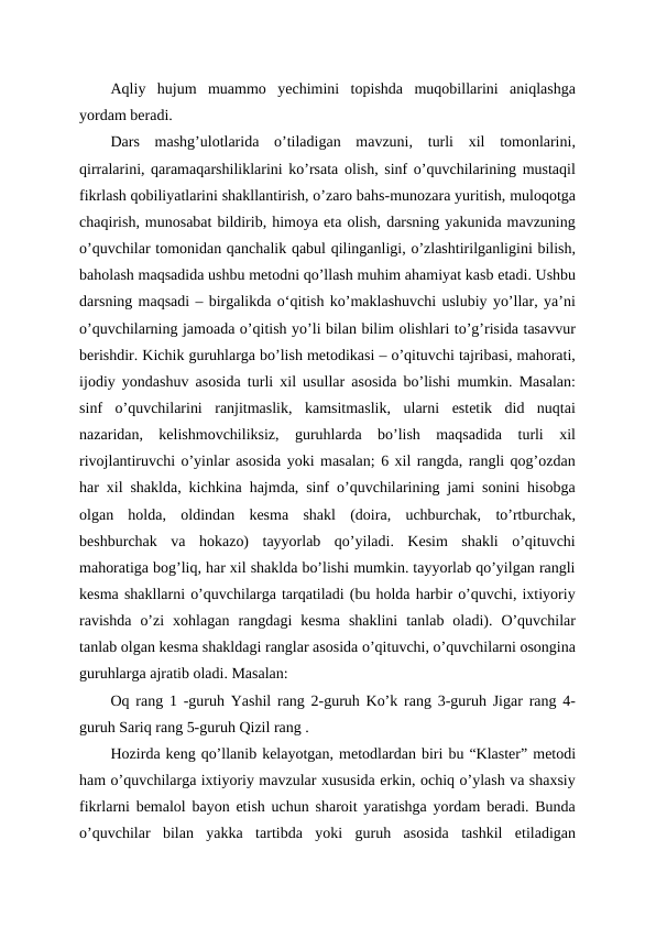 Aqliy  hujum  muammo  yechimini  topishda  muqobillarini  aniqlashga
yordam beradi. 
Dars  mashg’ulotlarida  o’tiladigan  mavzuni,  turli  xil  tomonlarini,
qirralarini, qaramaqarshiliklarini ko’rsata olish, sinf o’quvchilarining mustaqil
fikrlash qobiliyatlarini shakllantirish, o’zaro bahs-munozara yuritish, muloqotga
chaqirish, munosabat bildirib, himoya eta olish, darsning yakunida mavzuning
o’quvchilar tomonidan qanchalik qabul qilinganligi, o’zlashtirilganligini bilish,
baholash maqsadida ushbu metodni qo’llash muhim ahamiyat kasb etadi. Ushbu
darsning maqsadi – birgalikda oʻqitish ko’maklashuvchi uslubiy yo’llar, ya’ni
o’quvchilarning jamoada o’qitish yo’li bilan bilim olishlari to’g’risida tasavvur
berishdir. Kichik guruhlarga bo’lish metodikasi – o’qituvchi tajribasi, mahorati,
ijodiy yondashuv asosida turli xil usullar asosida bo’lishi mumkin. Masalan:
sinf  o’quvchilarini  ranjitmaslik,  kamsitmaslik,  ularni  estetik  did  nuqtai
nazaridan,  kelishmovchiliksiz,  guruhlarda  bo’lish  maqsadida  turli  xil
rivojlantiruvchi o’yinlar asosida yoki masalan; 6 xil rangda, rangli qog’ozdan
har xil shaklda, kichkina hajmda, sinf o’quvchilarining jami sonini hisobga
olgan  holda,  oldindan  kesma  shakl  (doira,  uchburchak,  to’rtburchak,
beshburchak  va  hokazo)  tayyorlab  qo’yiladi.  Kesim  shakli  o’qituvchi
mahoratiga bog’liq, har xil shaklda bo’lishi mumkin. tayyorlab qo’yilgan rangli
kesma shakllarni o’quvchilarga tarqatiladi (bu holda harbir o’quvchi, ixtiyoriy
ravishda  o’zi  xohlagan  rangdagi  kesma  shaklini  tanlab  oladi).  O’quvchilar
tanlab olgan kesma shakldagi ranglar asosida o’qituvchi, o’quvchilarni osongina
guruhlarga ajratib oladi. Masalan:
Oq rang 1 -guruh Yashil rang 2-guruh Ko’k rang 3-guruh Jigar rang 4-
guruh Sariq rang 5-guruh Qizil rang .
Hozirda keng qo’llanib kelayotgan, metodlardan biri bu “Klaster” metodi
ham o’quvchilarga ixtiyoriy mavzular xususida erkin, ochiq o’ylash va shaxsiy
fikrlarni bemalol bayon etish uchun sharoit yaratishga yordam beradi. Bunda
o’quvchilar  bilan  yakka  tartibda  yoki  guruh  asosida  tashkil  etiladigan
