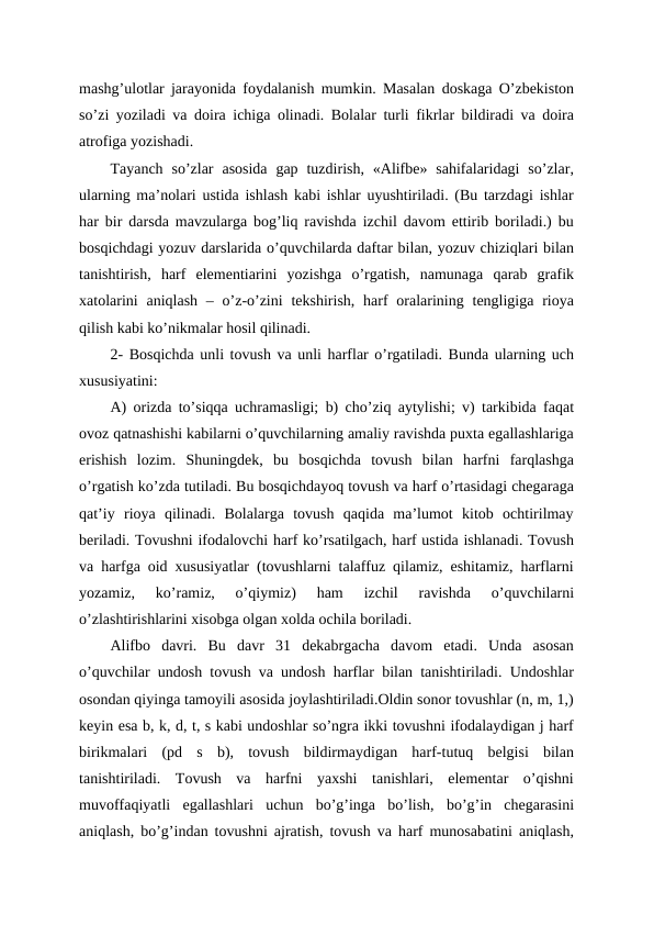 mashg’ulotlar jarayonida foydalanish mumkin. Masalan doskaga O’zbekiston
so’zi yoziladi va doira ichiga olinadi. Bolalar turli fikrlar bildiradi va doira
atrofiga yozishadi.
Tayanch  so’zlar  asosida  gap  tuzdirish,  «Alifbe»  sahifalaridagi  so’zlar,
ularning ma’nolari ustida ishlash kabi ishlar uyushtiriladi. (Bu tarzdagi ishlar
har bir darsda mavzularga bog’liq ravishda izchil davom ettirib boriladi.) bu
bosqichdagi yozuv darslarida o’quvchilarda daftar bilan, yozuv chiziqlari bilan
tanishtirish,  harf  elementiarini  yozishga  o’rgatish,  namunaga  qarab  grafik
xatolarini  aniqlash  – o’z-o’zini  tekshirish, harf  oralarining tengligiga  rioya
qilish kabi ko’nikmalar hosil qilinadi.
2- Bosqichda unli tovush va unli harflar o’rgatiladi. Bunda ularning uch
xususiyatini: 
A) orizda to’siqqa uchramasligi; b) cho’ziq aytylishi; v) tarkibida faqat
ovoz qatnashishi kabilarni o’quvchilarning amaliy ravishda puxta egallashlariga
erishish  lozim.  Shuningdek,  bu  bosqichda  tovush  bilan  harfni  farqlashga
o’rgatish ko’zda tutiladi. Bu bosqichdayoq tovush va harf o’rtasidagi chegaraga
qat’iy  rioya  qilinadi.  Bolalarga  tovush  qaqida  ma’lumot  kitob  ochtirilmay
beriladi. Tovushni ifodalovchi harf ko’rsatilgach, harf ustida ishlanadi. Tovush
va harfga oid xususiyatlar (tovushlarni talaffuz qilamiz, eshitamiz, harflarni
yozamiz,  ko’ramiz,  o’qiymiz)  ham  izchil  ravishda  o’quvchilarni
o’zlashtirishlarini xisobga olgan xolda ochila boriladi.
Alifbo  davri.  Bu  davr  31  dekabrgacha  davom  etadi.  Unda  asosan
o’quvchilar undosh tovush va undosh harflar bilan tanishtiriladi. Undoshlar
osondan qiyinga tamoyili asosida joylashtiriladi.Oldin sonor tovushlar (n, m, 1,)
keyin esa b, k, d, t, s kabi undoshlar so’ngra ikki tovushni ifodalaydigan j harf
birikmalari  (pd  s  b),  tovush  bildirmaydigan  harf-tutuq  belgisi  bilan
tanishtiriladi.  Tovush  va  harfni  yaxshi  tanishlari,  elementar  o’qishni
muvoffaqiyatli  egallashlari  uchun  bo’g’inga  bo’lish,  bo’g’in  chegarasini
aniqlash, bo’g’indan tovushni ajratish, tovush va harf munosabatini aniqlash,
