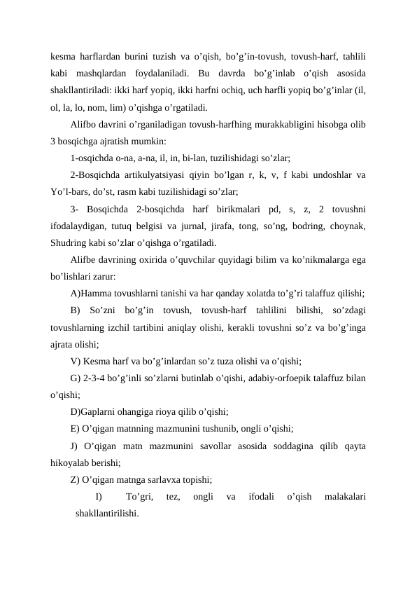 kesma harflardan burini tuzish va o’qish, bo’g’in-tovush, tovush-harf, tahlili
kabi  mashqlardan  foydalaniladi.  Bu  davrda  bo’g’inlab  o’qish  asosida
shakllantiriladi: ikki harf yopiq, ikki harfni ochiq, uch harfli yopiq bo’g’inlar (il,
ol, la, lo, nom, lim) o’qishga o’rgatiladi.
Alifbo davrini o’rganiladigan tovush-harfhing murakkabligini hisobga olib
3 bosqichga ajratish mumkin:
1-osqichda o-na, a-na, il, in, bi-lan, tuzilishidagi so’zlar;
2-Bosqichda artikulyatsiyasi qiyin bo’lgan r, k, v, f kabi undoshlar va
Yo’l-bars, do’st, rasm kabi tuzilishidagi so’zlar;
3-  Bosqichda  2-bosqichda  harf  birikmalari  pd,  s,  z,  2  tovushni
ifodalaydigan, tutuq belgisi va jurnal, jirafa, tong, so’ng, bodring, choynak,
Shudring kabi so’zlar o’qishga o’rgatiladi.
Alifbe davrining oxirida o’quvchilar quyidagi bilim va ko’nikmalarga ega
bo’lishlari zarur:
A)Hamma tovushlarni tanishi va har qanday xolatda to’g’ri talaffuz qilishi;
B)  So’zni  bo’g’in  tovush,  tovush-harf  tahlilini  bilishi,  so’zdagi
tovushlarning izchil tartibini aniqlay olishi, kerakli tovushni so’z va bo’g’inga
ajrata olishi;
V) Kesma harf va bo’g’inlardan so’z tuza olishi va o’qishi;
G) 2-3-4 bo’g’inli so’zlarni butinlab o’qishi, adabiy-orfoepik talaffuz bilan
o’qishi;
D)Gaplarni ohangiga rioya qilib o’qishi;
E) O’qigan matnning mazmunini tushunib, ongli o’qishi;
J)  O’qigan  matn  mazmunini  savollar  asosida  soddagina  qilib  qayta
hikoyalab berishi;
Z) O’qigan matnga sarlavxa topishi;
I)
To’gri,  tez,  ongli  va  ifodali  o’qish  malakalari
shakllantirilishi.

