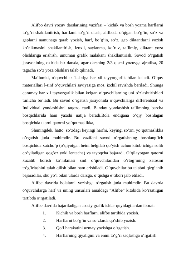 Alifbo davri yozuv darslarining vazifasi – kichik va bosh yozma harflarni
to’g’ri shakllantirish, harflami to’g’ri ulash, alifbeda o’qigan bo’g’in, so’z va
gaplarni namunaga qarab yozish, harf, bo’g’in, so’z, gap diktantlarni yozish
ko’nikmasini  shakllantirish, izoxli, saylanma, ko’ruv, ta’limiy, diktant yoza
olishlariga erishish, umuman grafik malakani shakllantirish. Sovod o’rgatish
jarayonining oxirida bir darsda, agar darsning 2/3 qismi yozuvga ajratilsa, 20
tagacha so’z yoza olishlari talab qilinadi.
Ma’lumki, o’quvchilar 1-sinfga har xil tayyorgarlik bilan keladi. O’quv
materiallari l-sinf o’quvchilari saviyasiga mos, izchil ravishda beriladi. Shunga
qaramay har xil tayyorgarlik bilan kelgan o’quvchilarning uni o’zlashtirishlari
turlicha bo’ladi. Bu savod o’rgatish jarayonida o’quvchilarga differentsial va
Individual yondashishni taqozo etadi. Bunday yondashish ta’limning barcha
bosqichlarida  ham  yaxshi  natija  beradi.Bola  endigana  o’qiy  boshlagan
bosqichda ularni qatorni yo’qotmaslikka, 
Shuningdek, hatto, so’zdagi keyingi harfni, keyingi so’zni yo’qotmaslikka
o’rgatish  juda  muhimdir.  Bu  vazifani  savod  o’rgatishning  boshlang’ich
bosqichida xatcho’p (o’qiyotgan betni belgilab qo’yish uchun kitob ichiga solib
qo’yiladigan qog’oz yoki lentacha) va tayoqcha bajaradi. O’qilayotgan qatorni
kuzatib  borish  ko’nikmasi  sinf  o’quvchilaridan  o’rtog’ining  xatosini
to’g’irlashini talab qilish bilan ham erishiladi. O’quvchilar bu talabni qizg’anib
bajaradilar, shu yo’l bilan ularda darsga, o’qishga e’tibori jalb etiladi.
Alifbe davrida bolalarni yozishga o‘rgatish juda muhimdir. Bu davrda
oʻquvchilarga harf va uning unsurlari amaldagi “Alifbe” kitobida ko‘rsatilgan
tartibda o‘rgatiladi.
Alifbe davrida bajariladigan asosiy grafik ishlar quyidagilardan iborat:
1.
Kichik va bosh harflarni alifbe tartibida yozish.
2.
Harflarni bo‘g’in va so‘zlarda qo‘shib yozish.
3.
Qo‘l harakatini uzmay yozishga o‘rgatish.
4.
Harflarning qiyaligini va enini to‘g’ri saqlashga o‘rgatish.
