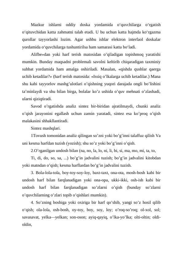 Mazkur  ishlarni  oddiy  doska  yordamida  o‘quvchilarga  o‘rgatish
o‘qituvchidan katta zahmatni talab etadi. U bu uchun katta hajmda ko‘rgazma
qurollar  tayyorlashi  lozim.  Agar  ushbu  ishlar  elektron  interfaol  doskalar
yordamida o‘quvchilarga tushuntirilsa ham samarasi katta bo‘ladi.
Alifbe»dan yoki harf terish matosidan o’qiladigan topishmoq yaratishi
mumkin. Bunday maqsadni problemali savolni keltirib chiqaradigan taxminiy
suhbat  yordamida ham  amalga oshiriladi. Masalan,  «qishda qushlar  qaerga
uchib ketadilar?» (harf terish matosida: «Issiq o’lkalarga uchib ketadilar.) Mana
shu kabi tayyorlov mashg’ulotlari o’qishning yuqori darajada ongli bo’lishini
ta’minlaydi va shu bilan birga, bolalar ko’z ushida o’quv mehnati o’zlashadi,
ularni qiziqtiradi.
Savod  o’rgatishda  analiz  sintez  bir-biridan  ajratilmaydi,  chunki  analiz
o’qish jarayonini egallash uchun zamin yaratadi, sintez esa ko’proq o’qish
malakasini shhakllantiradi.
Sintez mashqlari.
1Tovush tomonidan analiz qilingan so’zni yoki bo’g’inni talaffuz qilish Va
uni kesma harfdan tuzish (yozish); shu so’z yoki bo’g’inni o’qish.
2.O’rganilgan undosh bilan (na, no, la, lo, ni, li, bi, si, ma, mo, mi, ta, to, 
Ti, di, do, so, sa, ...) bo’g’in jadvalini tuzish; bo’g’in jadvalini kitobdan
yoki matndan o’qish; kesma harflardan bo’g’in jadvalini tuzish.
3. Bola-lola-tola, boy-toy-soy-loy, baxt-taxt, ona-ota, mosh-bosh kabi bir
undosh  harf  bilan  farqlanadigan  yoki  ona-opa,  ukki-ikki,  osh-ish  kabi  bir
undosh  harf  bilan  farqlanadigan  so’zlarni  o’qish  (bunday  so’zlarni
o’quvchilarning o’zlari topib o’qishlari mumkin).
4. So’zning boshiga yoki oxiriga bir harf qo’shib, yangi so’z hosil qilib
oʻqish;  ola-lola, osh-bosh,  oy-toy, boy,  soy,  loy;  o’roq-so’roq;  ol-xol, sol;
savasavat, yelka—yelkan; son-oson; ayiq-qayiq, o’lka-yo’lka; olti-oltin; oldi-
oldin,
