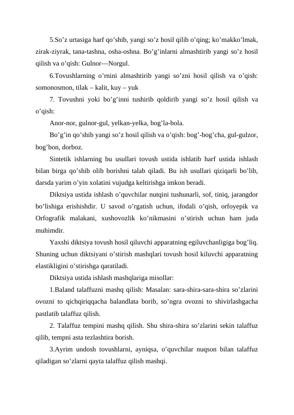 5.So’z urtasiga harf qo’shib, yangi so’z hosil qilib o’qing; ko’makko’lmak,
zirak-ziyrak, tana-tashna, osha-oshna. Bo’g’inlarni almashtirib yangi so’z hosil
qilish va o’qish: Gulnor—Norgul. 
6.Tovushlarning o’rnini almashtirib yangi so’zni hosil qilish va o’qish:
somonosmon, tilak – kalit, kuy – yuk
7. Tovushni yoki bo’g’inni tushirib qoldirib yangi so’z hosil qilish va
o’qish: 
Anor-nor, gulnor-gul, yelkan-yelka, bog’la-bola.
Bo’g’in qo’shib yangi so’z hosil qilish va o’qish: bog’-bog’cha, gul-gulzor,
bog’bon, dorboz. 
Sintetik ishlarning bu usullari tovush ustida ishlatib harf ustida ishlash
bilan birga qo’shib olib borishni talab qiladi. Bu ish usullari qiziqarli bo’lib,
darsda yarim o’yin xolatini vujudga keltirishga imkon beradi.
Diktsiya ustida ishlash o’quvchilar nutqini tushunarli, sof, tiniq, jarangdor
bo’lishiga erishishdir. U savod o’rgatish uchun, ifodali o’qish, orfoyepik va
Orfografik  malakani,  xushovozlik  ko’nikmasini  o’stirish  uchun  ham  juda
muhimdir. 
Yaxshi diktsiya tovush hosil qiluvchi apparatning egiluvchanligiga bog’liq.
Shuning uchun diktsiyani o’stirish mashqlari tovush hosil kiluvchi apparatning
elastikligini o’stirishga qaratiladi.
Diktsiya ustida ishlash mashqlariga misollar:
1.Baland talaffuzni mashq qilish: Masalan: sara-shira-sara-shira so’zlarini
ovozni to qichqiriqqacha balandlata borib, so’ngra ovozni to shivirlashgacha
pastlatib talaffuz qilish.
2. Talaffuz tempini mashq qilish. Shu shira-shira so’zlarini sekin talaffuz
qilib, tempni asta tezlashtira borish.
3.Ayrim undosh tovushlarni, ayniqsa, o’quvchilar nuqson bilan talaffuz
qiladigan so’zlarni qayta talaffuz qilish mashqi.
