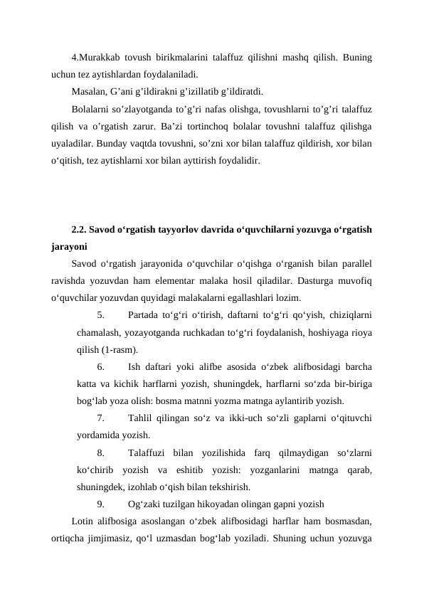 4.Murakkab tovush birikmalarini talaffuz qilishni mashq qilish. Buning
uchun tez aytishlardan foydalaniladi.
Masalan, G’ani g’ildirakni g’izillatib g’ildiratdi.
Bolalarni so’zlayotganda to’g’ri nafas olishga, tovushlarni to’g’ri talaffuz
qilish va o’rgatish zarur. Ba’zi tortinchoq bolalar tovushni talaffuz qilishga
uyaladilar. Bunday vaqtda tovushni, so’zni xor bilan talaffuz qildirish, xor bilan
oʻqitish, tez aytishlarni xor bilan ayttirish foydalidir.
2.2. Savod oʻrgatish tayyorlov davrida oʻquvchilarni yozuvga oʻrgatish
jarayoni
Savod o‘rgatish jarayonida o‘quvchilar o‘qishga o‘rganish bilan parallel
ravishda yozuvdan ham elementar malaka hosil qiladilar. Dasturga muvofiq
o‘quvchilar yozuvdan quyidagi malakalarni egallashlari lozim.
5.
Partada to‘g‘ri o‘tirish, daftarni to‘g‘ri qo‘yish, chiziqlarni
chamalash, yozayotganda ruchkadan to‘g‘ri foydalanish, hoshiyaga rioya
qilish (1-rasm).
6.
Ish daftari yoki alifbe asosida o‘zbek alifbosidagi barcha
katta va kichik harflarni yozish, shuningdek, harflarni so‘zda bir-biriga
bog‘lab yoza olish: bosma matnni yozma matnga aylantirib yozish.
7.
Tahlil qilingan so‘z va ikki-uch so‘zli gaplarni o‘qituvchi
yordamida yozish.
8.
Talaffuzi  bilan  yozilishida  farq  qilmaydigan  so‘zlarni
ko‘chirib  yozish  va  eshitib  yozish:  yozganlarini  matnga  qarab,
shuningdek, izohlab o‘qish bilan tekshirish.
9.
Og‘zaki tuzilgan hikoyadan olingan gapni yozish
Lotin alifbosiga asoslangan o‘zbek alifbosidagi harflar ham bosmasdan,
ortiqcha jimjimasiz, qo‘l uzmasdan bog‘lab yoziladi. Shuning uchun yozuvga
