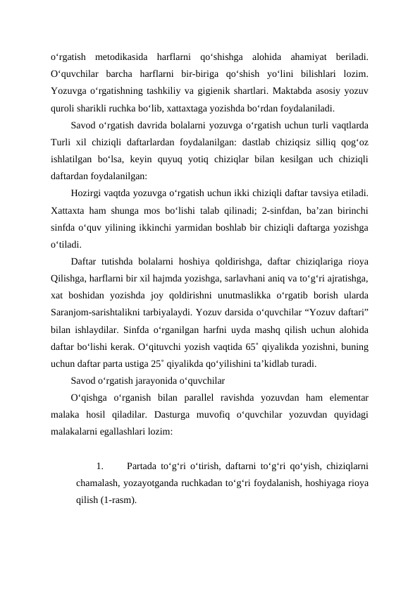 o‘rgatish  metodikasida  harflarni  qo‘shishga  alohida  ahamiyat  beriladi.
O‘quvchilar  barcha  harflarni  bir-biriga  qo‘shish  yo‘lini  bilishlari  lozim.
Yozuvga o‘rgatishning tashkiliy va gigienik shartlari. Maktabda asosiy yozuv
quroli sharikli ruchka bo‘lib, xattaxtaga yozishda bo‘rdan foydalaniladi.
Savod o‘rgatish davrida bolalarni yozuvga o‘rgatish uchun turli vaqtlarda
Turli  xil  chiziqli  daftarlardan foydalanilgan:  dastlab chiziqsiz  silliq qog‘oz
ishlatilgan  bo‘lsa,  keyin  quyuq  yotiq  chiziqlar  bilan  kesilgan  uch  chiziqli
daftardan foydalanilgan: 
Hozirgi vaqtda yozuvga o‘rgatish uchun ikki chiziqli daftar tavsiya etiladi.
Xattaxta ham shunga mos bo‘lishi talab qilinadi; 2-sinfdan, ba’zan birinchi
sinfda o‘quv yilining ikkinchi yarmidan boshlab bir chiziqli daftarga yozishga
o‘tiladi.
Daftar  tutishda  bolalarni  hoshiya  qoldirishga,  daftar  chiziqlariga  rioya
Qilishga, harflarni bir xil hajmda yozishga, sarlavhani aniq va to‘g‘ri ajratishga,
xat  boshidan  yozishda  joy  qoldirishni  unutmaslikka  o‘rgatib  borish  ularda
Saranjom-sarishtalikni tarbiyalaydi. Yozuv darsida o‘quvchilar “Yozuv daftari”
bilan ishlaydilar. Sinfda o‘rganilgan harfni uyda mashq qilish uchun alohida
daftar bo‘lishi kerak. O‘qituvchi yozish vaqtida 65˚ qiyalikda yozishni, buning
uchun daftar parta ustiga 25˚ qiyalikda qo‘yilishini ta’kidlab turadi.
Savod o‘rgatish jarayonida o‘quvchilar 
O‘qishga  o‘rganish  bilan  parallel  ravishda  yozuvdan  ham  elementar
malaka  hosil  qiladilar.  Dasturga  muvofiq  o‘quvchilar  yozuvdan  quyidagi
malakalarni egallashlari lozim:
1.
Partada to‘g‘ri o‘tirish, daftarni to‘g‘ri qo‘yish, chiziqlarni
chamalash, yozayotganda ruchkadan to‘g‘ri foydalanish, hoshiyaga rioya
qilish (1-rasm).
