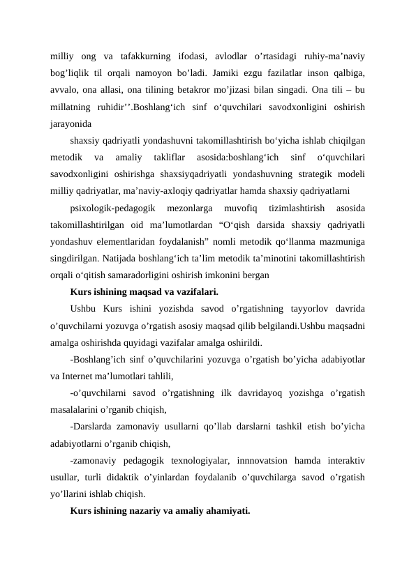 milliy  ong  va  tafakkurning  ifodasi,  avlodlar  o’rtasidagi  ruhiy-ma’naviy
bog’liqlik til orqali namoyon bo’ladi. Jamiki ezgu fazilatlar inson qalbiga,
avvalo, ona allasi, ona tilining betakror mo’jizasi bilan singadi. Ona tili – bu
millatning  ruhidir’’.Boshlangʻich  sinf  oʻquvchilari  savodxonligini  oshirish
jarayonida 
shaxsiy qadriyatli yondashuvni takomillashtirish boʻyicha ishlab chiqilgan
metodik  va  amaliy  takliflar  asosida:boshlangʻich  sinf  oʻquvchilari
savodxonligini  oshirishga  shaxsiyqadriyatli  yondashuvning  strategik  modeli
milliy qadriyatlar, ma’naviy-axloqiy qadriyatlar hamda shaxsiy qadriyatlarni 
psixologik-pedagogik  mezonlarga  muvofiq  tizimlashtirish  asosida
takomillashtirilgan  oid  ma’lumotlardan  “Oʻqish  darsida  shaxsiy  qadriyatli
yondashuv elementlaridan foydalanish” nomli metodik qoʻllanma mazmuniga
singdirilgan. Natijada boshlangʻich ta’lim metodik ta’minotini takomillashtirish
orqali oʻqitish samaradorligini oshirish imkonini bergan
Kurs ishining maqsad va vazifalari.
Ushbu  Kurs  ishini  yozishda  savod  o’rgatishning  tayyorlov  davrida
o’quvchilarni yozuvga o’rgatish asosiy maqsad qilib belgilandi.Ushbu maqsadni
amalga oshirishda quyidagi vazifalar amalga oshirildi.
-Boshlang’ich sinf o’quvchilarini yozuvga o’rgatish bo’yicha adabiyotlar
va Internet ma’lumotlari tahlili,
-o’quvchilarni  savod  o’rgatishning  ilk  davridayoq  yozishga  o’rgatish
masalalarini o’rganib chiqish,
-Darslarda zamonaviy usullarni qo’llab darslarni tashkil etish bo’yicha
adabiyotlarni o’rganib chiqish,
-zamonaviy  pedagogik  texnologiyalar,  innnovatsion  hamda  interaktiv
usullar,  turli  didaktik  o’yinlardan  foydalanib  o’quvchilarga  savod  o’rgatish
yo’llarini ishlab chiqish.
Kurs ishining nazariy va amaliy ahamiyati.
