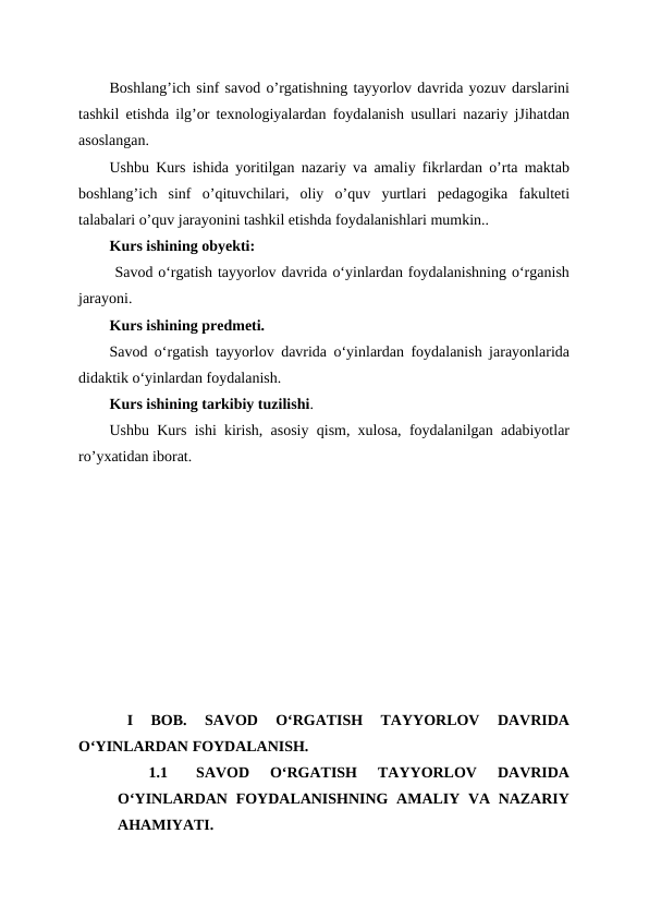 Boshlang’ich sinf savod o’rgatishning tayyorlov davrida yozuv darslarini
tashkil etishda ilg’or texnologiyalardan foydalanish usullari nazariy jJihatdan
asoslangan.
Ushbu Kurs ishida yoritilgan nazariy va amaliy fikrlardan o’rta maktab
boshlang’ich  sinf  o’qituvchilari,  oliy  o’quv  yurtlari  pedagogika  fakulteti
talabalari o’quv jarayonini tashkil etishda foydalanishlari mumkin..
Kurs ishining obyekti:
 Savod oʻrgatish tayyorlov davrida oʻyinlardan foydalanishning oʻrganish
jarayoni.
Kurs ishining predmeti.
Savod oʻrgatish tayyorlov davrida oʻyinlardan foydalanish jarayonlarida
didaktik oʻyinlardan foydalanish.
Kurs ishining tarkibiy tuzilishi.
Ushbu Kurs ishi kirish, asosiy qism, xulosa, foydalanilgan adabiyotlar
ro’yxatidan iborat.
 
I  BOB.  SAVOD  OʻRGATISH  TAYYORLOV  DAVRIDA
OʻYINLARDAN FOYDALANISH.
1.1
SAVOD  OʻRGATISH  TAYYORLOV  DAVRIDA
OʻYINLARDAN  FOYDALANISHNING  AMALIY VA NAZARIY
AHAMIYATI.
