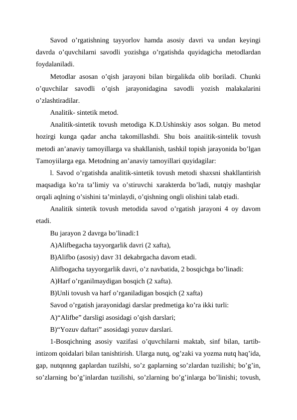 Savod  o’rgatishning  tayyorlov  hamda  asosiy  davri  va  undan  keyingi
davrda o’quvchilarni  savodli  yozishga  o’rgatishda  quyidagicha metodlardan
foydalaniladi. 
Metodlar asosan o’qish jarayoni bilan birgalikda olib boriladi. Chunki
o’quvchilar  savodli  o’qish  jarayonidagina  savodli  yozish  malakalarini
o’zlashtiradilar.
Analitik- sintetik metod.
Analitik-sintetik tovush metodiga K.D.Ushinskiy asos solgan. Bu metod
hozirgi  kunga  qadar  ancha  takomillashdi.  Shu  bois  anaiitik-sintelik  tovush
metodi an’anaviy tamoyillarga va shakllanish, tashkil topish jarayonida bo’lgan
Tamoyiilarga ega. Metodning an’anaviy tamoyillari quyidagilar:
l. Savod o’rgatishda analitik-sintetik tovush metodi shaxsni shakllantirish
maqsadiga ko’ra ta’limiy va o’stiruvchi xarakterda bo’ladi, nutqiy mashqlar
orqali aqlning o’sishini ta’minlaydi, o’qishning ongli olishini talab etadi.
Analitik sintetik tovush metodida savod o’rgatish jarayoni 4 oy davom
etadi.
Bu jarayon 2 davrga bo’linadi:1
A)Alifbegacha tayyorgarlik davri (2 xafta),
B)Alifbo (asosiy) davr 31 dekabrgacha davom etadi.
Alifbogacha tayyorgarlik davri, o’z navbatida, 2 bosqichga bo’linadi:
A)Harf o’rganilmaydigan bosqich (2 xafta).
B)Unli tovush va harf o’rganiladigan bosqich (2 xafta) 
Savod o’rgatish jarayonidagi darslar predmetiga ko’ra ikki turli:
A)“Alifbe” darsligi asosidagi o’qish darslari;
B)“Yozuv daftari” asosidagi yozuv darslari.
1-Bosqichning  asosiy  vazifasi  o’quvchilarni  maktab,  sinf  bilan,  tartib-
intizom qoidalari bilan tanishtirish. Ularga nutq, og’zaki va yozma nutq haq’ida,
gap, nutqnnng gaplardan tuzilshi, so’z gaplarning so’zlardan tuzilishi; bo’g’in,
so’zlarning bo’g’inlardan tuzilishi, so’zlarning bo’g’inlarga bo’linishi; tovush,
