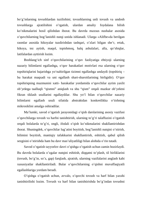 bo’g’inlarning tovushlardan tuzilishini; tovushlarning unli tovush va undosh
tovushlarga  ajratilishini  o’rgatish,  ulardan  amaliy  foydalana  bilish
ko’nikmalarini  hosil  qilishdan  iborat.  Bu  davrda  maxsus  nushalar  asosida
o’quvchilarning bog’lanishli nutqi ustida ishlanadi. Ularga «Alifbe»da berilgan
rasmlar  asosida  hikoyalar  tuzdirishdan  tashqari,  o’zlari  bilgan  she’r,  ertak,
hikoya,  tez  aytish,  maqol,  topishmoq,  halq  ashulalari,  alla,  qo’shiqlar,
latifalardan ayttirish lozim.
Boshlangʻich  sinf  oʻquvchilarining  oʻquv  faoliyatiga  ehtiyoji  ularning
nazariy bilimlarni egallashga, oʻquv harakatlari motivlari esa ularning oʻquv
topshiriqlarini bajarishga yoʻnaltirilgan tizimni egallashga undaydi (topshiriq –
bu  harakat  maqsadi  va  uni  egallash  shart-sharoitlarining  birligidir).  Oʻquv
topshiriqning mazmunini xatti- harakatlar yordamida oʻquvchilar ayrim yaxlit
ob’yektga taalluqli “qismni” aniqlash va shu “qism” orqali mazkur ob’yektni
fikran  tiklash  usullarini  egallaydilar.  Shu  yoʻl  bilan  oʻquvchilar  nazariy
bilimlarni  egallash  usuli  sifatida  abstraktdan  konkretlikka  oʻtishning
mikrosiklini amalga oshiradilar. 
Ma’lumki, savod o’rgatish jarayonidagi o’qish darslarining asosiy vazifasi
o’quvchilarga tovush va harfni tanishtirish, ularning to’g’ri talaffuzini o’rgatish
orqali bolalarda to’g’ri, ongli, ifodali o’qish ko’nikmalarini shakllantirishdan
iborat. Shuningdek, o’quvchilar lug’atini boyitish, bog’lanishli nutqini o’stirish,
bilimini  boyitish,  mantiqiy  tafakkurini  shakllantirish,  eshitish,  qabul  qilish
sezgisini o’stirishda ham bu davr mas’uliyatliligi bilan alohida o’rin tutadi.
Savod o’rgatish tayyorlov davri o’qishga o’rgatish uchun zamin hozirlaydi.
Bu davrda bolalarda o’zgalar nutqini eshitish, diqqatni to’plash, til birliklarini
(tovush, bo’g’in, so’z, gap) farqlash, ajratish, ularning vazifalarini anglash kabi
xususiyatlar  shakllantiriladi.  Bular  o’quvchilarning  o’qishni  muvaffaqiyatli
egallashlariga yordam beradi.
O’qishga o’rgatish uchun, avvalo, o’quvchi tovush va harf bilan yaxshi
tanishtirilishi lozim. Tovush va harf bilan tanishtirishda bo’g’indan tovushni
